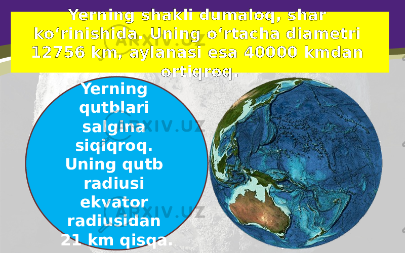 Yerning shakli dumaloq, shar ko‘rinishida. Uning o‘rtacha diametri 12756 km, aylanasi esa 40000 kmdan ortiqroq. Yerning qutblari salgina siqiqroq. Uning qutb radiusi ekvator radiusidan 21 km qisqa. 