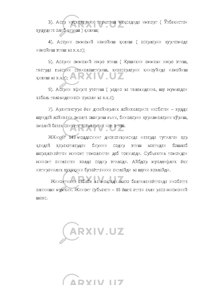 3). Асар нусхаларини таркатиш мақсадида импорт ( Ўзбекистон ҳудудига олиб кириш ) қилиш; 4). Асарни оммавий намо й иш қилиш ( асарларни кургазмада намойиш этиш ва х.к.з); 5). Асарни оммави й ижро этиш ( Кушикни оммави ижро этиш, театрда пьесани сахналаштириш, киоасарларни киноуйида намойиш қилиш ва х.к.з); 6). Асарни эфирга узатиш ( радио ва телевидение, шу жумладан кабель телевидениеси оркали ва х.к.з); 7). Арх и тектура ёки диза й н е рлик лойихаларига нисбатан – худ д и шундай лойихани амалга ошириш яъни, биноларни курилмаларни кўриш, амалий безак санъати асарларини чоп этиш. ЖКнинг 149-моддасиннг диспозициясида назарда тутилган ҳар қандай ҳаракатлардан бирини содир этиш вахтидан бошлаб шар ҳ ланаё т ган жиноят тамоланган деб топилади. Субъектив томондан жиноят англанган холда содир этилади. Айбдор муаллифлик ёки ихтирочилик ҳуқуқини бузаётганини англайди ва шуни хохлайди. Жиноятнинг сабаби ва мақсади жазо белгиланаётганда инобатга олиниши мумкин. Жиноят субъекти – 16 ёшга етган акли расо жисмоний шахс. 