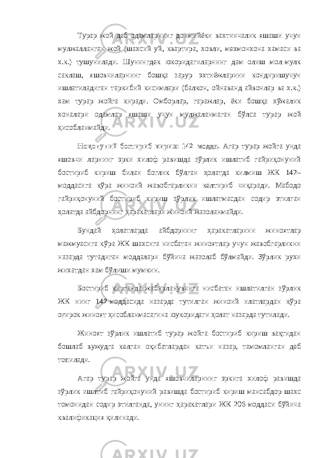 Турар жой деб одамларнинг доимийёки вахтинчалик яшаши учун мулжалланган жой (шахсий уй, квартира, ховли, мехмонхона хамаси ва х.к.) тушунилади. Шунингдек юкоридагиларнинг дам олиш мол-мулк саклаш, яшовчиларнинг бошқа зарур эхтиёжларини кондиришучун ишлатиладиган таркибий кисимлари (балкон, ойнаванд айвонлар ва х.к.) хам турар жойга киради. Омборлар, гаражлар, ёки бошқа хўжалик хоналари одамлар яшаши учун мулжаланмаган бўлса турар жой ҳисобланмайди. Ноқонуний бостириб кириш 142–модда. Агар турар жойга унда яшовчи ларнинг эрки хилоф равишда зўрлик ишлатиб гайриқонуний бостириб кириш билан боглик бўлган ҳолатда килмиш ЖК 142– моддасига кўра жиноий жавобгарликни келтириб чиқаради. Мабодо гайриқонуний бостириб кириш зўрлик ишлатмасдан содир этилган ҳолатда айбдорнинг ҳаракатлари жиноий жазоланмайди. Бундай ҳолатларда айбдорнинг ҳаракатларини жиноятлар мажмуасига кўра ЖК шахсига нисбатан жиноятлар учун жавобгарликни назарда тутадиган моддалари бўйича жазолаб бўлмайди. Зўрлик рухи жихатдан хам бўлиши мумкин. Бостириб кирганда жабирланувчига нисбатан ишлатилган зўрлик ЖК нинг 142-моддасида назарда тутилган жиноий илатлардан кўра оғирок жиноят ҳисобланмасагина юукоридаги ҳолат назарда тутилади. Жиноят зўрлик ишлатиб турар жойга бостириб кириш вақтидан бошлаб вужудга келган оқибатлардан катъи назар, тамомланган деб топилади. Агар турар жойга унда яшовчиларнинг эркига хилоф равишда зўрлик ишлтиб гайриқонуний равишда бостириб кириш мансабдор шахс томонидан содир этилганда, унинг ҳаракатлари ЖК 206-моддаси бўйича квалификация қилинади. 