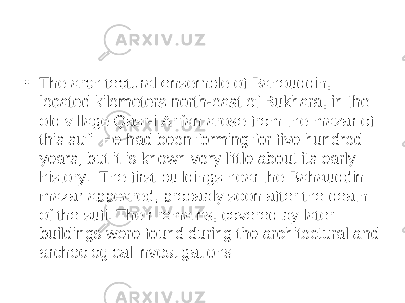• The architectural ensemble of Bahouddin, located kilometers north-east of Bukhara, in the old village Qasr-i Arifan arose from the mazar of this sufi. He had been forming for five hundred years, but it is known very little about its early history.  The first buildings near the Bahauddin mazar appeared, probably soon after the death of the sufi. Their remains, covered by later buildings were found during the architectural and archeological investigations. 