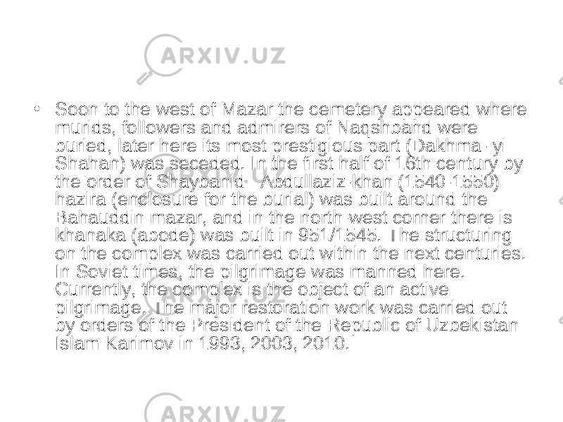 • Soon to the west of Mazar the cemetery appeared where murids, followers and admirers of Naqshband were buried, later here its most prestigious part (Dakhma- yi Shahan) was seceded. In the first half of 16th century by the order of Shaybanid   Abdullaziz-khan (1540-1550) hazira (enclosure for the burial) was built around the Bahauddin mazar, and in the north-west corner there is khanaka (abode) was built in 951/1545. The structuring on the complex was carried out within the next centuries. In Soviet times, the pilgrimage was manned here. Currently, the complex is the object of an active pilgrimage. The major restoration work was carried out by orders of the President of the Republic of Uzbekistan Islam Karimov in 1993, 2003, 2010. 