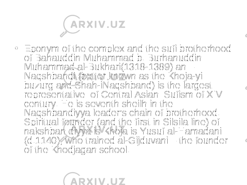 • Eponym of the complex and the sufi brotherhood of Bahauddin Muhammad b. Burhanuddin Muhammad al-Bukhari(1318-1389) an – Naqshbandi (better known as the Khoja-yi buzurg and Shah-iNaqshband) is the largest representative  of Central Asian  Sufism of XIV century. He is seventh sheilh in the Naqshbandiyya leader’s chain of brotherhood. Spiritual founder (and the first in Silsila line) of nakshban diyya is Khoja is Yusuf al-Hamadani (d.1140), who trained al-Gijduvani – the founder of the Khodjagan school. 