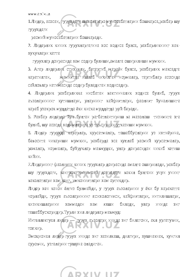 www.arxiv.uz 1.Лидер, асосан, гурухдаги шахслараро муносабатларни бошкарса,рахбар шу гурухдаги расмий муносабатларни бошкаради. 2. Лидерлик кичик гурухларгагина хос ходиса булса, рахбарликнинг хак- хукуклари катта гурухлар доирасида хам содир булиши,амалга оширилиши мумкин. 3. Агар лидерлик стихияли, бетартиб жараён булса, рахбарлик максадга каратилган, жамиятда ишлаб чикилган нормалар, тартиблар асосида сайловлар натижасида содир буладиган ходисадир. 4. Лидерлик рахбарликка нисбатан вактинчалик ходиса булиб, гурух аъзоларининг кутишлари, уларнинг кайфиятлари, фаолият йуналишига караб узокрок муддатда ёки киска муддатда руй беради. 5. Рахбар лидерда йук булган рагбатлантириш ва жазолаш тизимига эга булиб, шу асосда ходимларига уз таъсирини утказиши мумкин. 6. Лидер гурухда карорлар, курсатмалар, ташаббусларни уз ихтиёрича, бевосита чикариши мумкин, рахбарда эса куплаб расмий курсатмалар, режалар, нормалар, буйруклар мавжудки, улар доирасидан чикиб кетиш кийин. 7.Лидернинг фаолияти кичик гурухлар доирасида амалга оширилади, рахбар шу гурухдаги, кенгрок ижтимоий доирадаги вакил булгани учун унинг ваколатлари хам кенг, имкониятлари хам ортикдир. Лидер хеч качон ёлгиз булмайди, у гурух аъзоларини у ёки бу харакатга чорлайди, гурух аъзоларининг психологияси, кайфиятлари, интилишлари, кизикишларини хаммадан хам яхши билади, улар ичида энг ташаббускоридир.Турли хил лидерлар мавжуд: Интеллектуал лидер ― гурух аъзолари ичида энг билагони, акл ургатувчи, топкир. Эмоционал лидер- гурух ичида энг хазилкаш, дилгири, хушчакчак, кунгил суровчи, узгаларни тушуна оладиган. 