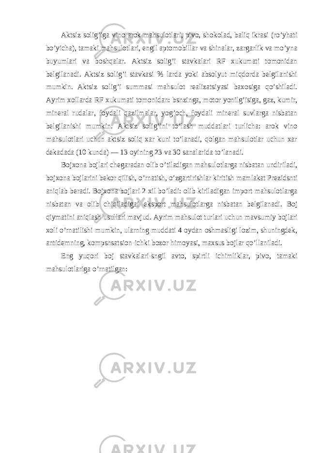 Aktsiz solig ’iga vino arok mahsulotlari, pivo, shokolad, baliq ikrasi (ro’yhati bo’yicha), tamaki mahsulotlari, engil aptomobillar va shinalar, zargarlik va mo’yna buyumlari va boshqalar. Aktsiz solig’i stavkalari RF xukumati tomonidan belgilanadi. Aktsiz solig’i stavkasi % larda yoki absolyut miqdorda belgilanishi mumkin. Aktsiz solig’i summasi mahsulot realizatsiyasi baxosiga qo’shiladi. Ayrim xollarda RF xukumati tomonidan: bsnzinga, motor yonilg’isiga, gaz, kumir, mineral rudalar, foydali qazilmalar, yog’och, foydali mineral suvlarga nisbatan belgilanishi mumkin. Aktsiz solig’ini to’lash muddatlari turlicha: arok vino mahsulotlari uchun aktsiz soliq xar kuni to’lanadi, qolgan mahsulotlar uchun xar dekadada (10 kunda) — 13 oyining 23 va 30 sanalarida to’lanadi. Bojxona bojlari chegaradan olib o ’tiladigan mahsulotlarga nisbatan undiriladi, bojxona bojlarini bekor qilish, o’rnatish, o’zgartirishlar kiritish mamlakat Prezidsnti aniqlab beradi. Bojxona bojlari 2 xil bo’ladi: olib kiriladigan import mahsulotlarga nisbatan va olib chiqiladigai eksport mahsulotlarga nisbatan belgilanadi. Boj qiymatini aniqlash usullari mavjud. Ayrim mahsulot turlari uchun mavsumiy bojlari xoli o’rnatilishi mumkin, ularning muddati 4 oydan oshmasligi lozim, shuningdek, antidemning, kompsnsatsion-ichki bozor himoyasi, maxsus bojlar qo’llaniladi. Eng yuqori boj stavkalari-sngil avto, spirtli ichimliklar, pivo, tamaki mahsulotlariga o ’rnatilgan: 