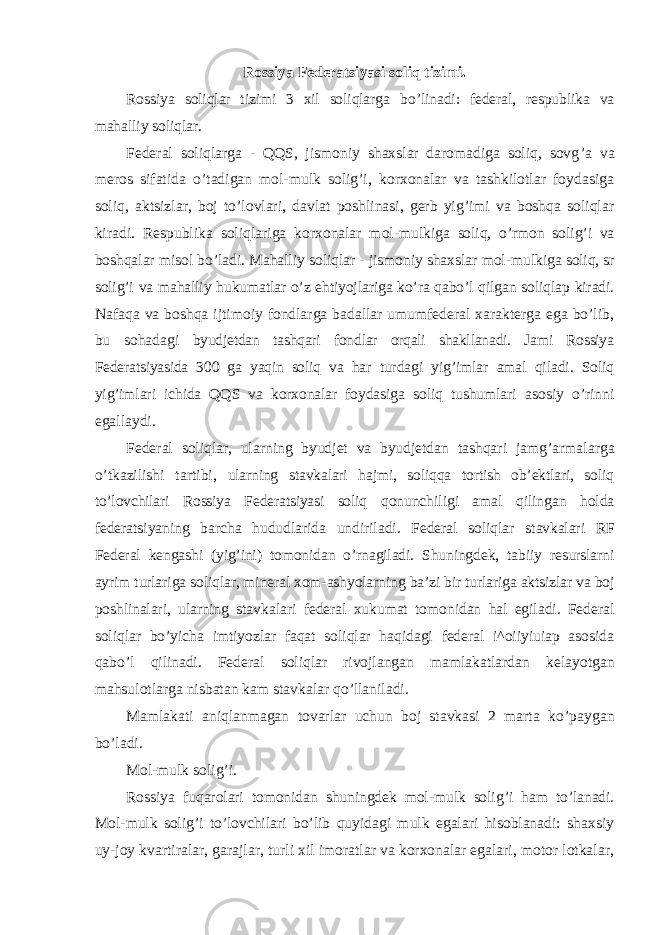 Rossiya Federatsiyasi soliq tizimi. Rossiya soliqlar tizimi 3 xil soliqlarga bo ’linadi: federal, respublika va mahalliy soliqlar. Federal soliqlarga - QQS, jismoniy shaxslar daromadiga soliq, sovg ’a va meros sifatida o’tadigan mol-mulk solig’i, korxonalar va tashkilotlar foydasiga soliq, aktsizlar, boj to’lovlari, davlat poshlinasi, gerb yig’imi va boshqa soliqlar kiradi. Respublika soliqlariga korxonalar mol- mulkiga soliq, o’rmon solig’i va boshqalar misol bo’ladi. Mahalliy soliqlar - jismoniy shaxslar mol- mulkiga soliq, sr solig’i va mahalliy hukumatlar o’z ehtiyojlariga ko’ra qabo’l qilgan soliqlap kiradi. Nafaqa va boshqa ijtimoiy fondlarga badallar umumfederal xarakterga ega bo’lib, bu sohadagi byudjetdan tashqari fondlar orqali shakllanadi. Jami Rossiya Federatsiyasida 300 ga yaqin soliq va har turdagi yig’imlar amal qiladi. Soliq yig’imlari ichida QQS va korxonalar foydasiga soliq tushumlari asosiy o’rinni egallaydi. Federal soliqlar, ularning byudjet va byudjetdan tashqari jamg ’armalarga o’tkazilishi tartibi, ularning stavkalari hajmi, soliqqa tortish ob’ektlari, soliq to’lovchilari Rossiya Federatsiyasi soliq qonunchiligi amal qilingan holda federatsiyaning barcha hududlarida undiriladi. Federal soliqlar stavkalari RF Federal kengashi (yig’ini) tomonidan o’rnagiladi. Shuningdek, tabiiy resurslarni ayrim turlariga soliqlar, mineral xom-ashyolarning ba’zi bir turlariga aktsizlar va boj poshlinalari, ularning stavkalari federal xukumat tomonidan hal egiladi. Federal soliqlar bo’yicha imtiyozlar faqat soliqlar haqidagi federal i^oiiyiuiap asosida qabo’l qilinadi. Federal soliqlar rivojlangan mamlakatlardan kelayotgan mahsulotlarga nisbatan kam stavkalar qo’llaniladi. Mamlakati aniqlanmagan tovarlar uchun boj stavkasi 2 marta ko ’paygan bo’ladi. Mol-mulk solig ’i. Rossiya fuqarolari tomonidan shuningdek mol-mulk solig ’i ham to’lanadi. Mol-mulk solig’i to’lovchilari bo’lib quyidagi mulk egalari hisoblanadi: shaxsiy uy-joy kvartiralar, garajlar, turli xil imoratlar va korxonalar egalari, motor lotkalar, 