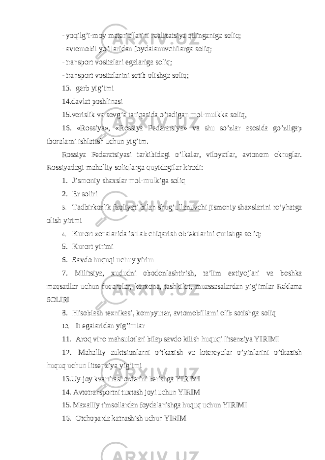 - yoqilg ’i-moy materiallarini realizatsiya qilinganiga soliq; - avtomobil yo ’llaridan foydalanuvchilarga soliq; - transport vositalari egalariga soliq; - transport vositalarini sotib olishga soliq; 13. gerb yig ’imi 14.davlat poshlinasi 15.vorislik va sovg ’a tariqasida o’tadigan mol-mulkka soliq, 16. «Rossiya», «Rossiya Federatsiya» va shu so’zlar asosida go’zilgap iboralarni ishlatish uchun yig’im. Rossiya Federatsiyasi tarkibidagi o ’lkalar, viloyatlar, avtonom okruglar. Rossiyadagi mahalliy soliqlarga quyidagilar kiradi: 1. Jismoniy shaxslar mol-mulkiga soliq 2. Er soliri 3. Tadbirkorlik faoliyati bilan shug ’ullanuvchi jismoniy shaxslarini ro’yhatga olish yirimi 4. Kurort zonalarida ishlab chiqarish ob ’ektlarini qurishga soliq; 5. Kurort yirimi 6. Savdo huquqi uchuy yirim 7. Militsiya, xududni obodonlashtirish, ta ’lim extiyojlari va boshka maqsadlar uchun fuqarolar, korxona, tashkilot, muassasalardan yig’imlar Reklama SOLIRI 8. Hisoblash texnikasi, kompyuter, avtomobillarni olib sotishga soliq 10. It egalaridan yig ’imlar 11. Aroq vino mahsulotlari bilap savdo kilish huquqi litsenziya YIRIMI 12. Mahalliy auktsionlarni o ’tkazish va lotereyalar o’yinlarini o’tkazish huquq uchun litsenziya yig’imi 13.Uy-joy kvartirasi orderini berishga YIRIMI 14. Avtotransportni tuxtash joyi uchun YIRIM 15. Maxalliy timsollardan foydalanishga huquq uchun YIRIMI 16. Otchoparda katnashish uchun YIRIM 