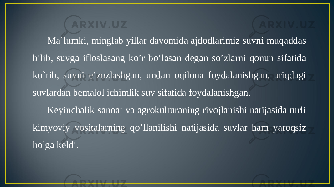Ma`lumki, minglab yillar davomida ajdodlarimiz suvni muqaddas bilib, suvga ifloslasang ko’r bo’lasan degan so’zlarni qonun sifatida ko`rib, suvni e’zozlashgan, undan oqilona foydalanishgan, ariqdagi suvlardan bemalol ichimlik suv sifatida foydalanishgan. Keyinchalik sanoat va agrokulturaning rivojlanishi natijasida turli kimyoviy vositalarning qo’llanilishi natijasida suvlar ham yaroqsiz holga keldi. 