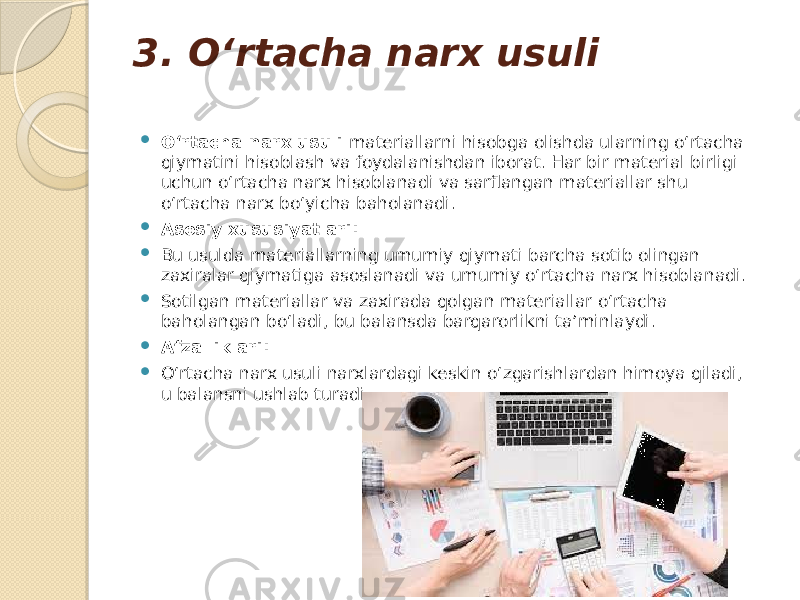 3. O‘rtacha narx usuli  O‘rtacha narx usuli materiallarni hisobga olishda ularning o‘rtacha qiymatini hisoblash va foydalanishdan iborat. Har bir material birligi uchun o‘rtacha narx hisoblanadi va sarflangan materiallar shu o‘rtacha narx bo‘yicha baholanadi.  Asosiy xususiyatlari:  Bu usulda materiallarning umumiy qiymati barcha sotib olingan zaxiralar qiymatiga asoslanadi va umumiy o‘rtacha narx hisoblanadi.  Sotilgan materiallar va zaxirada qolgan materiallar o‘rtacha baholangan bo‘ladi, bu balansda barqarorlikni ta’minlaydi.  Afzalliklari:  O‘rtacha narx usuli narxlardagi keskin o‘zgarishlardan himoya qiladi, u balansni ushlab turadi. 