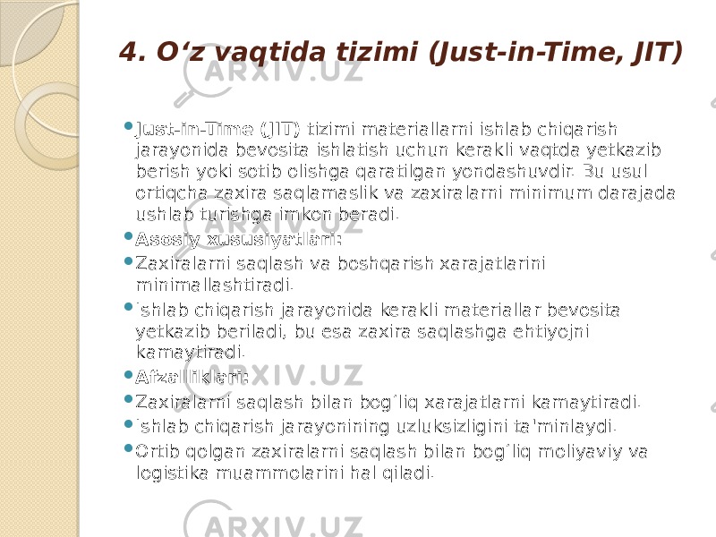 4. O‘z vaqtida tizimi (Just-in-Time, JIT)  Just-in-Time (JIT) tizimi materiallarni ishlab chiqarish jarayonida bevosita ishlatish uchun kerakli vaqtda yetkazib berish yoki sotib olishga qaratilgan yondashuvdir. Bu usul ortiqcha zaxira saqlamaslik va zaxiralarni minimum darajada ushlab turishga imkon beradi.  Asosiy xususiyatlari:  Zaxiralarni saqlash va boshqarish xarajatlarini minimallashtiradi.  Ishlab chiqarish jarayonida kerakli materiallar bevosita yetkazib beriladi, bu esa zaxira saqlashga ehtiyojni kamaytiradi.  Afzalliklari:  Zaxiralarni saqlash bilan bog‘liq xarajatlarni kamaytiradi.  Ishlab chiqarish jarayonining uzluksizligini ta&#39;minlaydi.  Ortib qolgan zaxiralarni saqlash bilan bog‘liq moliyaviy va logistika muammolarini hal qiladi. 