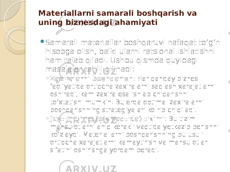 Materiallarni samarali boshqarish va uning biznesdagi ahamiyati  Samarali materiallar boshqaruvi nafaqat to‘g‘ri hisobga olish, balki ularni ratsional ishlatishni ham talab qiladi. Ushbu qismda quyidagi masalalar tahlil qilinadi: ◦ Zaxiralarni boshqarish : Har qanday biznes faoliyatida ortiqcha zaxiralarni saqlash xarajatlarni oshiradi, kam zaxira esa ishlab chiqarishni to‘xtatishi mumkin. Bu erda optimal zaxiralarni boshqarishning strategiyalari ko&#39;rib chiqiladi. ◦ Just-in-time (o‘z vaqtida) tizimi : Bu tizim mahsulotlarni aniq kerakli vaqtida yetkazib berishni ko‘zlaydi. Materiallarni boshqarishning bu usuli ortiqcha xarajatlarni kamaytirish va mahsulotlar sifatini oshirishga yordam beradi. 