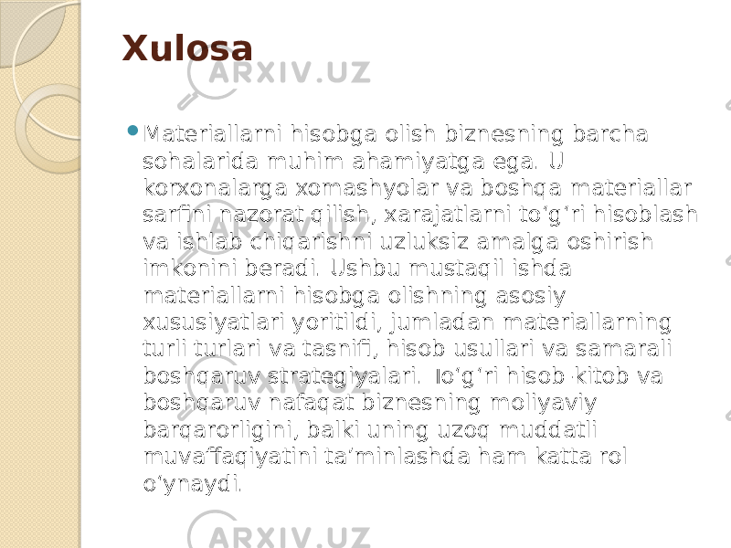 Xulosa  Materiallarni hisobga olish biznesning barcha sohalarida muhim ahamiyatga ega. U korxonalarga xomashyolar va boshqa materiallar sarfini nazorat qilish, xarajatlarni to‘g‘ri hisoblash va ishlab chiqarishni uzluksiz amalga oshirish imkonini beradi. Ushbu mustaqil ishda materiallarni hisobga olishning asosiy xususiyatlari yoritildi, jumladan materiallarning turli turlari va tasnifi, hisob usullari va samarali boshqaruv strategiyalari. To‘g‘ri hisob-kitob va boshqaruv nafaqat biznesning moliyaviy barqarorligini, balki uning uzoq muddatli muvaffaqiyatini ta’minlashda ham katta rol o‘ynaydi. 