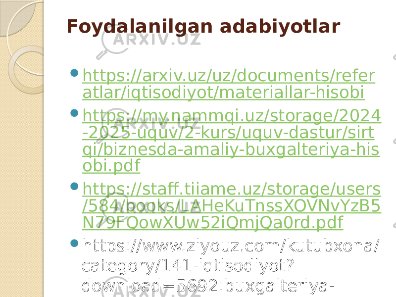 Foydalanilgan adabiyotlar  https://arxiv.uz/uz/documents/refer atlar/iqtisodiyot/materiallar-hisobi  https://my.nammqi.uz/storage/2024 -2025-uquv/2-kurs/uquv-dastur/sirt qi/biznesda-amaliy-buxgalteriya-his obi.pdf  https://staff.tiiame.uz/storage/users /584/books/LAHeKuTnssXOVNvYzB5 N79FQowXUw52iQmjQa0rd.pdf  https://www.ziyouz.com/kutubxona/ category/141-iqtisodiyot? download=5692:buxgalteriya- hisobi-asoslari-s-yuldasheva-i- masteyeva-b-maxkamov    