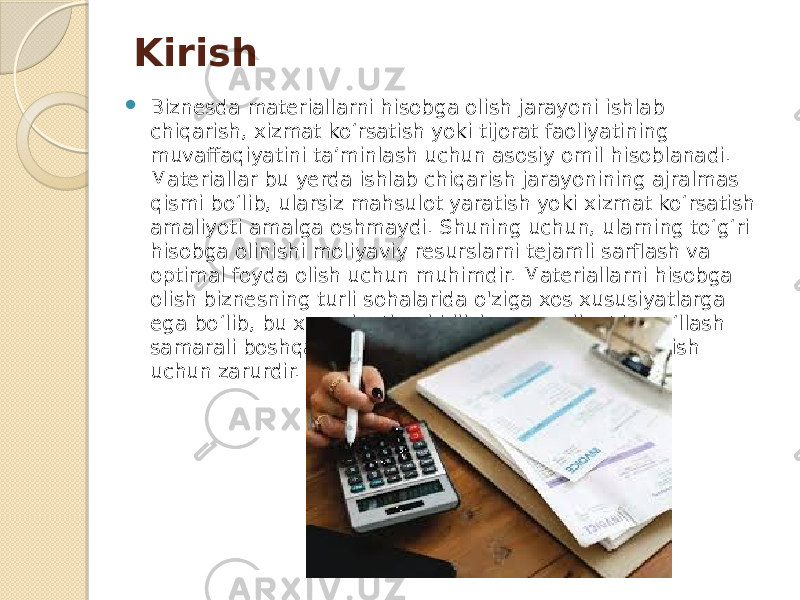 Kirish  Biznesda materiallarni hisobga olish jarayoni ishlab chiqarish, xizmat ko‘rsatish yoki tijorat faoliyatining muvaffaqiyatini ta’minlash uchun asosiy omil hisoblanadi. Materiallar bu yerda ishlab chiqarish jarayonining ajralmas qismi bo‘lib, ularsiz mahsulot yaratish yoki xizmat ko‘rsatish amaliyoti amalga oshmaydi. Shuning uchun, ularning to‘g‘ri hisobga olinishi moliyaviy resurslarni tejamli sarflash va optimal foyda olish uchun muhimdir. Materiallarni hisobga olish biznesning turli sohalarida o&#39;ziga xos xususiyatlarga ega bo‘lib, bu xususiyatlarni bilish va amaliyotda qo‘llash samarali boshqaruv va operatsiyalarni amalga oshirish uchun zarurdir. 