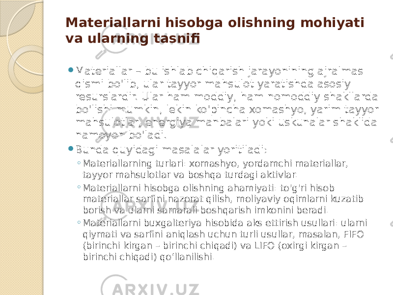 Materiallarni hisobga olishning mohiyati va ularning tasnifi  Materiallar – bu ishlab chiqarish jarayonining ajralmas qismi bo&#39;lib, ular tayyor mahsulot yaratishda asosiy resurslardir. Ular ham moddiy, ham nomoddiy shakllarda bo&#39;lishi mumkin, lekin ko&#39;pincha xomashyo, yarim tayyor mahsulotlar, energiya manbalari yoki uskunalar shaklida namoyon bo&#39;ladi.  Bunda quyidagi masalalar yoritiladi: ◦ Materiallarning turlari: xomashyo, yordamchi materiallar, tayyor mahsulotlar va boshqa turdagi aktivlar. ◦ Materiallarni hisobga olishning ahamiyati: to&#39;g&#39;ri hisob materiallar sarfini nazorat qilish, moliyaviy oqimlarni kuzatib borish va ularni samarali boshqarish imkonini beradi. ◦ Materiallarni buxgalteriya hisobida aks ettirish usullari: ularni qiymati va sarfini aniqlash uchun turli usullar, masalan, FIFO (birinchi kirgan – birinchi chiqadi) va LIFO (oxirgi kirgan – birinchi chiqadi) qo‘llanilishi. 