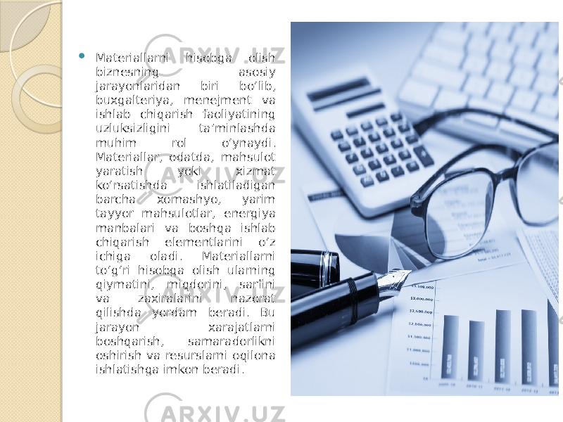  Materiallarni hisobga olish biznesning asosiy jarayonlaridan biri bo‘lib, buxgalteriya, menejment va ishlab chiqarish faoliyatining uzluksizligini ta’minlashda muhim rol o‘ynaydi. Materiallar, odatda, mahsulot yaratish yoki xizmat ko‘rsatishda ishlatiladigan barcha xomashyo, yarim tayyor mahsulotlar, energiya manbalari va boshqa ishlab chiqarish elementlarini o‘z ichiga oladi. Materiallarni to‘g‘ri hisobga olish ularning qiymatini, miqdorini, sarfini va zaxiralarini nazorat qilishda yordam beradi. Bu jarayon xarajatlarni boshqarish, samaradorlikni oshirish va resurslarni oqilona ishlatishga imkon beradi. 