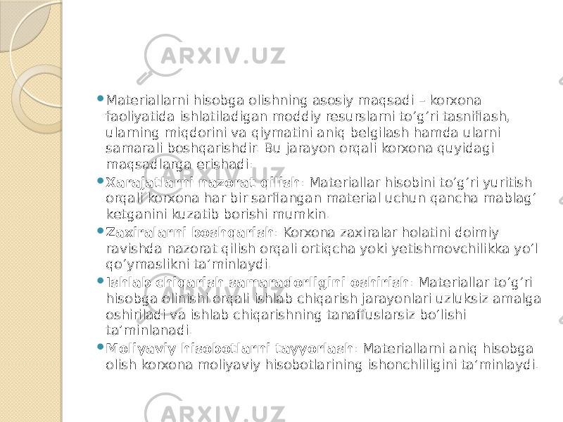  Materiallarni hisobga olishning asosiy maqsadi – korxona faoliyatida ishlatiladigan moddiy resurslarni to‘g‘ri tasniflash, ularning miqdorini va qiymatini aniq belgilash hamda ularni samarali boshqarishdir. Bu jarayon orqali korxona quyidagi maqsadlarga erishadi:  Xarajatlarni nazorat qilish : Materiallar hisobini to‘g‘ri yuritish orqali korxona har bir sarflangan material uchun qancha mablag‘ ketganini kuzatib borishi mumkin.  Zaxiralarni boshqarish : Korxona zaxiralar holatini doimiy ravishda nazorat qilish orqali ortiqcha yoki yetishmovchilikka yo‘l qo‘ymaslikni ta’minlaydi.  Ishlab chiqarish samaradorligini oshirish : Materiallar to‘g‘ri hisobga olinishi orqali ishlab chiqarish jarayonlari uzluksiz amalga oshiriladi va ishlab chiqarishning tanaffuslarsiz bo‘lishi ta’minlanadi.  Moliyaviy hisobotlarni tayyorlash : Materiallarni aniq hisobga olish korxona moliyaviy hisobotlarining ishonchliligini ta’minlaydi. 