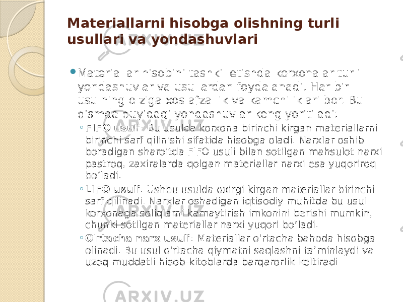 Materiallarni hisobga olishning turli usullari va yondashuvlari  Materiallar hisobini tashkil etishda korxonalar turli yondashuvlar va usullardan foydalanadi. Har bir usulning o&#39;ziga xos afzallik va kamchiliklari bor. Bu qismda quyidagi yondashuvlar keng yoritiladi: ◦ FIFO usuli : Bu usulda korxona birinchi kirgan materiallarni birinchi sarf qilinishi sifatida hisobga oladi. Narxlar oshib boradigan sharoitda FIFO usuli bilan sotilgan mahsulot narxi pastroq, zaxiralarda qolgan materiallar narxi esa yuqoriroq bo‘ladi. ◦ LIFO usuli : Ushbu usulda oxirgi kirgan materiallar birinchi sarf qilinadi. Narxlar oshadigan iqtisodiy muhitda bu usul korxonaga soliqlarni kamaytirish imkonini berishi mumkin, chunki sotilgan materiallar narxi yuqori bo‘ladi. ◦ O&#39;rtacha narx usuli : Materiallar o&#39;rtacha bahoda hisobga olinadi. Bu usul o&#39;rtacha qiymatni saqlashni ta’minlaydi va uzoq muddatli hisob-kitoblarda barqarorlik keltiradi. 