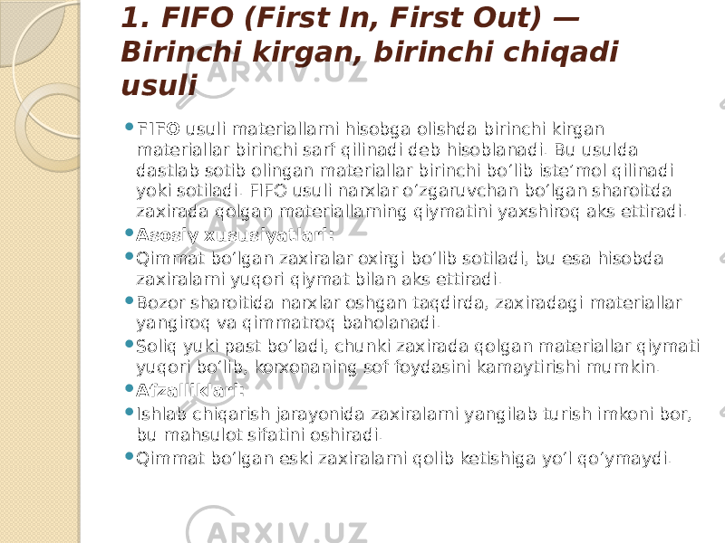 1. FIFO (First In, First Out) — Birinchi kirgan, birinchi chiqadi usuli  FIFO usuli materiallarni hisobga olishda birinchi kirgan materiallar birinchi sarf qilinadi deb hisoblanadi. Bu usulda dastlab sotib olingan materiallar birinchi bo‘lib iste’mol qilinadi yoki sotiladi. FIFO usuli narxlar o‘zgaruvchan bo‘lgan sharoitda zaxirada qolgan materiallarning qiymatini yaxshiroq aks ettiradi.  Asosiy xususiyatlari:  Qimmat bo‘lgan zaxiralar oxirgi bo‘lib sotiladi, bu esa hisobda zaxiralarni yuqori qiymat bilan aks ettiradi.  Bozor sharoitida narxlar oshgan taqdirda, zaxiradagi materiallar yangiroq va qimmatroq baholanadi.  Soliq yuki past bo‘ladi, chunki zaxirada qolgan materiallar qiymati yuqori bo‘lib, korxonaning sof foydasini kamaytirishi mumkin.  Afzalliklari:  Ishlab chiqarish jarayonida zaxiralarni yangilab turish imkoni bor, bu mahsulot sifatini oshiradi.  Qimmat bo‘lgan eski zaxiralarni qolib ketishiga yo‘l qo‘ymaydi. 