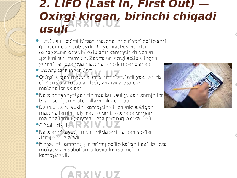 2. LIFO (Last In, First Out) — Oxirgi kirgan, birinchi chiqadi usuli  LIFO usuli oxirgi kirgan materiallar birinchi bo‘lib sarf qilinadi deb hisoblaydi. Bu yondashuv narxlar oshayotgan davrda soliqlarni kamaytirish uchun qo‘llanilishi mumkin. Zaxiralar oxirgi sotib olingan, yuqori bahoga ega materiallar bilan baholanadi.  Asosiy xususiyatlari:  Oxirgi kirgan materiallar birinchi sotiladi yoki ishlab chiqarishda foydalaniladi, zaxirada esa eski materiallar qoladi.  Narxlar oshayotgan davrda bu usul yuqori xarajatlar bilan sotilgan materiallarni aks ettiradi.  Bu usul soliq yukini kamaytiradi, chunki sotilgan materiallarning qiymati yuqori, zaxirada qolgan materiallarning qiymati esa pastroq ko‘rsatiladi.  Afzalliklari:  Narxlar o‘sayotgan sharoitda soliqlardan sezilarli darajada tejaladi.  Mahsulot tannarxi yuqoriroq bo‘lib ko‘rsatiladi, bu esa moliyaviy hisobotlarda foyda ko‘rsatkichini kamaytiradi. 