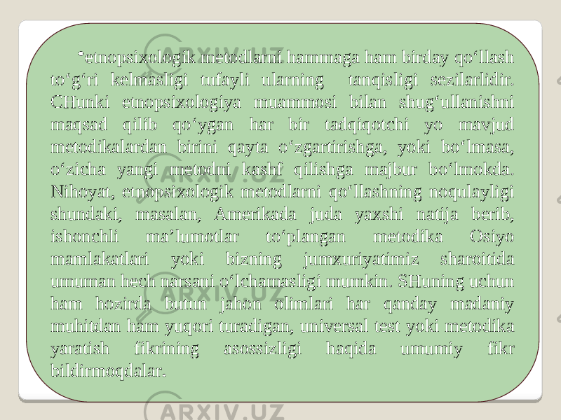 • etnopsixologik metodlarni hammaga ham birday qo‘llash to‘g‘ri kelmasligi tufayli ularning tanqisligi sezilarlidir. CHunki etnopsixologiya muammosi bilan shug‘ullanishni maqsad qilib qo‘ygan har bir tadqiqotchi yo mavjud metodikalardan birini qayta o‘zgartirishga, yoki bo‘lmasa, o‘zicha yangi metodni kashf qilishga majbur bo‘lmokda. Nihoyat, etnopsixologik metodlarni qo‘llashning noqulayligi shundaki, masalan, Amerikada juda yaxshi natija berib, ishonchli ma’lumotlar to‘plangan metodika Osiyo mamlakatlari yoki bizning jumxuriyatimiz sharoitida umuman hech narsani o‘lchamasligi mumkin. SHuning uchun ham hozirda butun jahon olimlari har qanday madaniy muhitdan ham yuqori turadigan, universal test yoki metodika yaratish fikrining asossizligi haqida umumiy fikr bildirmoqdalar . 