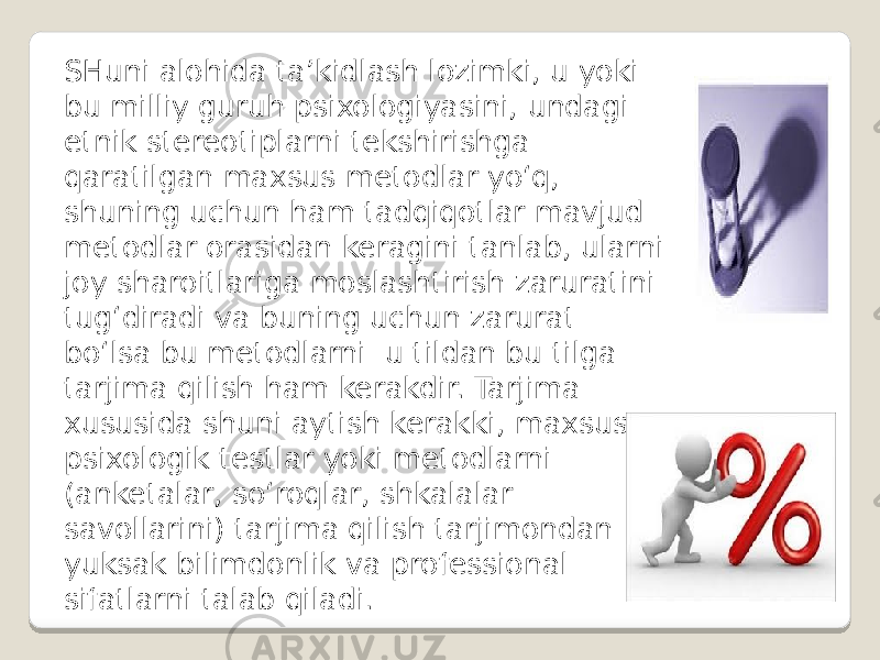 SHuni alohida ta’kidlash lozimki, u yoki bu milliy guruh psixologiyasini, undagi etnik stereotiplarni tekshirishga qaratilgan maxsus metodlar yo‘q, shuning uchun ham tadqiqotlar mavjud metodlar orasidan keragini tanlab, ularni joy sharoitlariga moslashtirish zaruratini tug‘diradi va buning uchun zarurat bo‘lsa bu metodlarni u tildan bu tilga tarjima qilish ham kerakdir. Tarjima xususida shuni aytish kerakki, maxsus psixologik testlar yoki metodlarni (anketalar, so‘roqlar, shkalalar savollarini) tarjima qilish tarjimondan yuksak bilimdonlik va professional sifatlarni talab qiladi. 