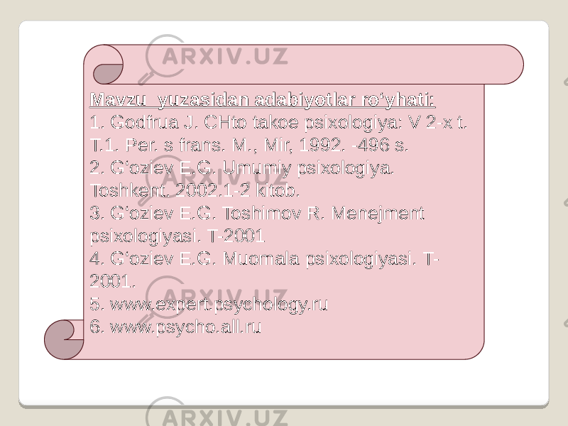 Mavzu yuzasidan adabiyotlar ro‘yhati: 1. Godfrua J. CHto takoe psixologiya: V 2-x t. T.1. Per. s frans. M., Mir, 1992. -496 s. 2. G‘oziev E.G. Umumiy psixologiya. Toshkent. 2002.1-2 kitob. 3. G‘oziev E.G. Toshimov R. Menejment psixologiyasi. T-2001 4. G‘oziev E.G. Muomala psixologiyasi. T- 2001. 5. www.expert.psychology.ru  6. www.psycho.all.ru  