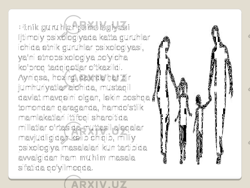 Etnik guruhlar psixologiyasi Ijtimoiy psixologiyada katta guruhlar ichida etnik guruhlar psixologiyasi, ya’ni etnopsixologiya bo‘yicha ko‘proq tadqiqotlar o‘tkazildi. Ayniqsa, hozirgi davrda har bir jumhuriyatlar alohida, mustaqil davlat mavqeini olgan, lekin boshqa tomondan qaraganda, hamdo‘stlik mamlakatlari ittifoqi sharoitida millatlar o‘rtasida muttasil aloqalar mavjudligidan kelib chiqib, milliy psixologiya masalalari kun tartibida avvalgidan ham muhim masala sifatida qo‘yilmoqda. 