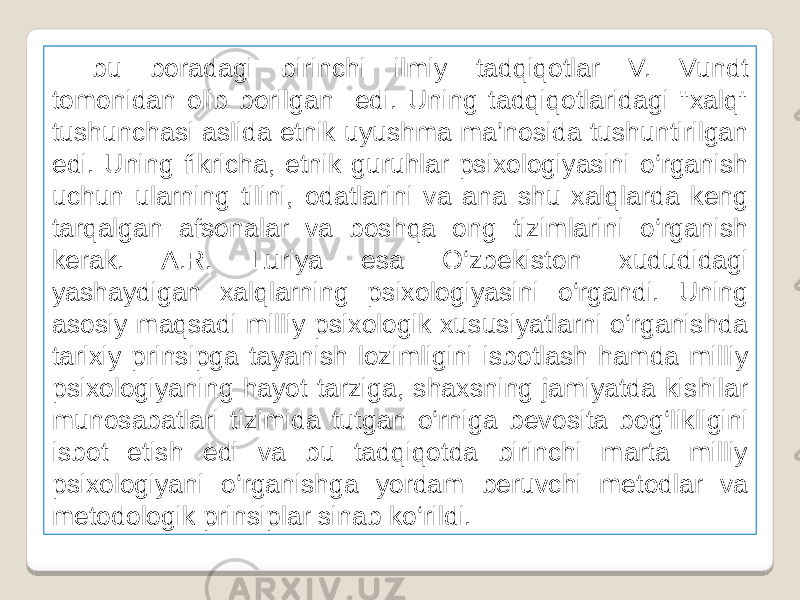 bu boradagi birinchi ilmiy tadqiqotlar V. Vundt tomonidan olib borilgan edi. Uning tadqiqotlaridagi &#39;&#39;xalq&#34; tushunchasi aslida etnik uyushma ma’nosida tushuntirilgan edi. Uning fikricha, etnik guruhlar psixologiyasini o‘rganish uchun ularning tilini, odatlarini va ana shu xalqlarda keng tarqalgan afsonalar va boshqa ong tizimlarini o‘rganish kerak. A.R. Luriya esa O‘zbekiston xududidagi yashaydigan xalqlarning psixologiyasini o‘rgandi. Uning asosiy maqsadi milliy psixologik xususiyatlarni o‘rganishda tarixiy prinsipga tayanish lozimligini isbotlash hamda milliy psixologiyaning hayot tarziga, shaxsning jamiyatda kishilar munosabatlari tizimida tutgan o‘rniga bevosita bog‘likligini isbot etish edi va bu tadqiqotda birinchi marta milliy psixologiyani o‘rganishga yordam beruvchi metodlar va metodologik prinsiplar sinab ko‘rildi. 