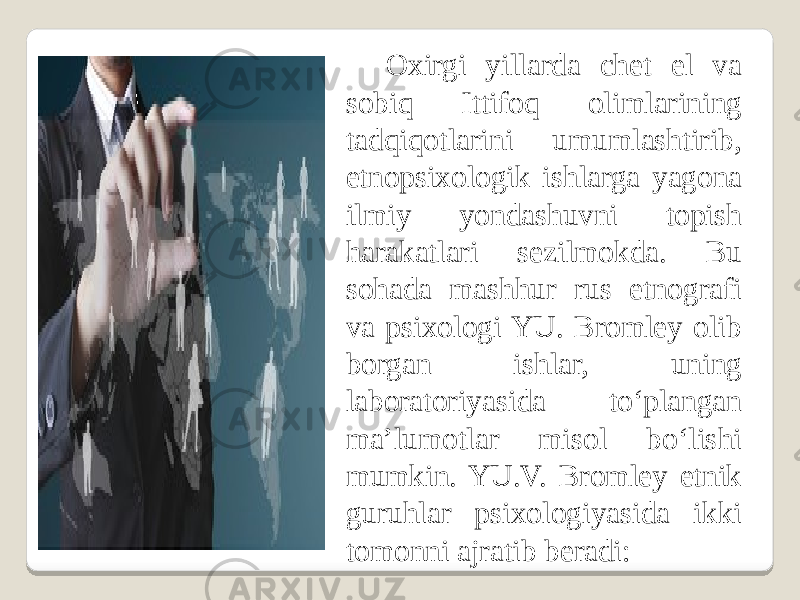 Oxirgi yillarda chet el va sobiq Ittifoq olimlarining tadqiqotlarini umumlashtirib, etnopsixologik ishlarga yagona ilmiy yondashuvni topish harakatlari sezilmokda. Bu sohada mashhur rus etnografi va psixologi YU. Bromley olib borgan ishlar, uning laboratoriyasida to‘plangan ma’lumotlar misol bo‘lishi mumkin. YU.V. Bromley etnik guruhlar psixologiyasida ikki tomonni ajratib beradi: 