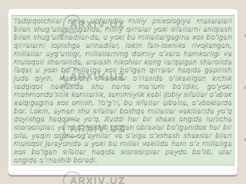 Tadqiqotchilar nima uchundir, milliy psixologiya masalalari bilan shug‘ullanishganda, milliy qirralar yoki sifatlarni aniqlash bilan shug‘ullanadilar-da, u yoki bu millatlargagina xos bo‘lgan qirralarni topishga urinadilar, lekin fan-texnika rivojlangan, millatlar uyg‘unligi, millatlarning doimiy o‘zaro hamkorligi va muloqoti sharoitida, aralash nikohlar keng tarqalgan sharoitda faqat u yoki bu millatga xos bo‘lgan qirralar haqida gapirish juda qiyin. Masalan, o‘zbeklar o‘rtasida o‘tkazilgan kichik tadqiqot natijasida shu narsa ma’lum bo‘ldiki, go‘yoki mehmondo‘stlik kamtarlik, samimiylik kabi ijobiy sifatlar o‘zbek xalqigagina xos emish. To‘g‘ri, bu sifatlar albatta, o‘zbeklarda bor. Lekin, aynan shu sifatlar boshqa millatlar vakillarida yo‘q deyishga haqqimiz yo‘q. Xuddi har bir shaxs ongida turlicha stereotiplar, ya’ni o‘rnashib qolgan obrazlar bo‘lganidek har bir oila, yaqin oshna-og‘aynilar va o‘ziga o‘xshash shaxslar bilan muloqot jarayonida u yoki bu millat vakilida ham o‘z millatiga xos bo‘lgan sifatlar haqida stereotiplar paydo bo‘lib, ular ongida o‘rnashib boradi . 