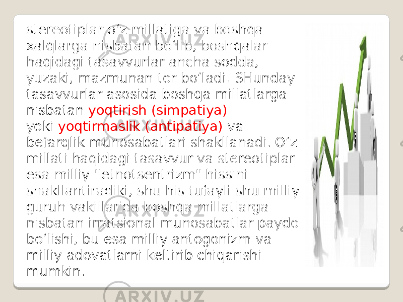 stereotiplar o‘z millatiga va boshqa xalqlarga nisbatan bo‘lib, boshqalar haqidagi tasavvurlar ancha sodda, yuzaki, mazmunan tor bo‘ladi. SHunday tasavvurlar asosida boshqa millatlarga nisbatan yoqtirish (simpatiya) yoki yoqtirmaslik (antipatiya) va befarqlik munosabatlari shakllanadi. O‘z millati haqidagi tasavvur va stereotiplar esa milliy &#39;&#39;etnotsentrizm&#34; hissini shakllantiradiki, shu his tufayli shu milliy guruh vakillarida boshqa millatlarga nisbatan irratsional munosabatlar paydo bo‘lishi, bu esa milliy antogonizm va milliy adovatlarni keltirib chiqarishi mumkin. 