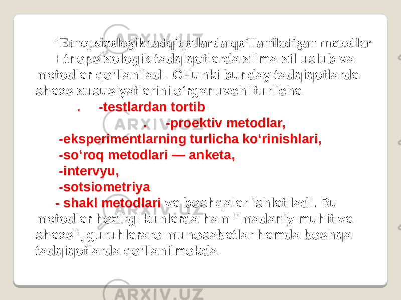 • Etnopsixologik tadqiqotlarda qo‘llaniladigan metodlar E tnopsixologik tadqiqotlarda xilma-xil uslub va metodlar qo‘llaniladi. CHunki bunday tadqiqotlarda shaxs xususiyatlarini o‘rganuvchi turlicha . -testlardan tortib . -proektiv metodlar, -eksperimentlarning turlicha ko‘rinishlari, -so‘roq metodlari — anketa, -intervyu, -sotsiometriya - shakl metodlari va boshqalar ishlatiladi. Bu metodlar hozirgi kunlarda ham &#39;&#39;madaniy muhit va shaxs&#34;, guruhlararo munosabatlar hamda boshqa tadqiqotlarda qo‘llanilmokda. 