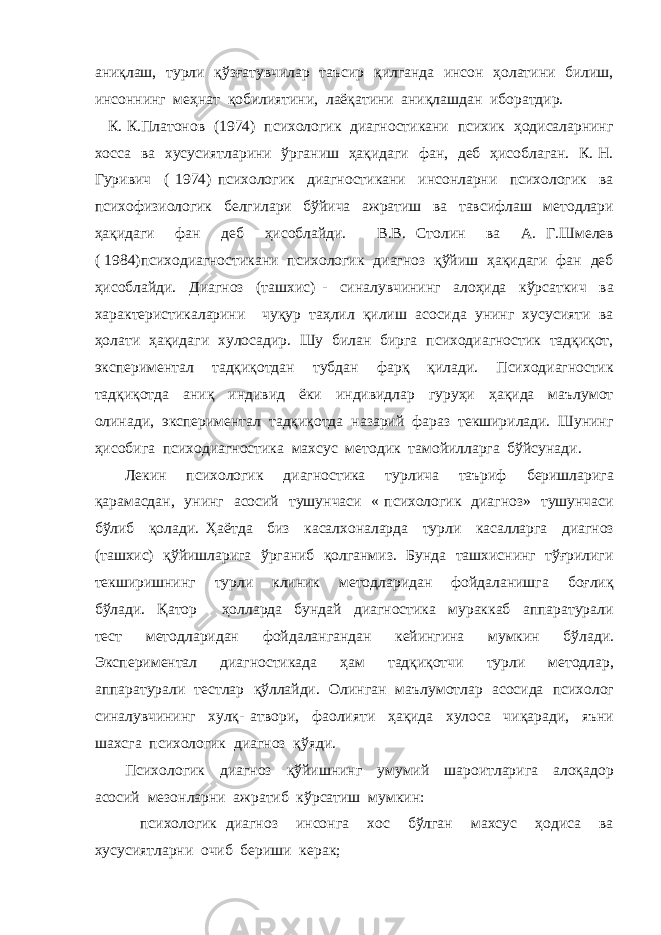 аниқлаш, турли қўзғатувчилар таъсир қилганда инсон ҳолатини билиш, инсоннинг меҳнат қобилиятини, лаёқатини аниқлашдан иборатдир. К. К.Платонов (1974) психологик диагностикани психик ҳодисаларнинг хосса ва хусусиятларини ўрганиш ҳақидаги фан, деб ҳисоблаган. К. Н. Гуривич ( 1974) психологик диагностикани инсонларни психологик ва психофизиологик белгилари бўйича ажратиш ва тавсифлаш методлари ҳақидаги фан деб ҳисоблайди. В.В. Столин ва А. Г.Шмелев ( 1984)психодиагностикани психологик диагноз қўйиш ҳақидаги фан деб ҳисоблайди. Диагноз (ташхис) - синалувчининг алоҳида кўрсаткич ва характеристикаларини чуқур таҳлил қилиш асосида унинг хусусияти ва ҳолати ҳақидаги хулосадир. Шу билан бирга психодиагностик тадқиқот, экспериментал тадқиқотдан тубдан фарқ қилади. Психодиагностик тадқиқотда аниқ индивид ёки индивидлар гуруҳи ҳақида маълумот олинади, экспериментал тадқиқотда назарий фараз текширилади. Шунинг ҳисобига психодиагностика махсус методик тамойилларга бўйсунади. Лекин психологик диагностика турлича таъриф беришларига қарамасдан, унинг асосий тушунчаси « психологик диагноз» тушунчаси бўлиб қолади. Ҳаётда биз касалхоналарда турли касалларга диагноз (ташхис) қўйишларига ўрганиб қолганмиз. Бунда ташхиснинг тўғрилиги текширишнинг турли клиник методларидан фойдаланишга боғлиқ бўлади. Қатор ҳолларда бундай диагностика мураккаб аппаратурали тест методларидан фойдалангандан кейингина мумкин бўлади. Экспериментал диагностикада ҳам тадқиқотчи турли методлар, аппаратурали тестлар қўллайди. Олинган маълумотлар асосида психолог синалувчининг хулқ- атвори, фаолияти ҳақида хулоса чиқаради, яъни шахсга психологик диагноз қўяди. Психологик диагноз қўйишнинг умумий шароитларига алоқадор асосий мезонларни ажратиб кўрсатиш мумкин: психологик диагноз инсонга хос бўлган махсус ҳодиса ва хусусиятларни очиб бериши керак; 