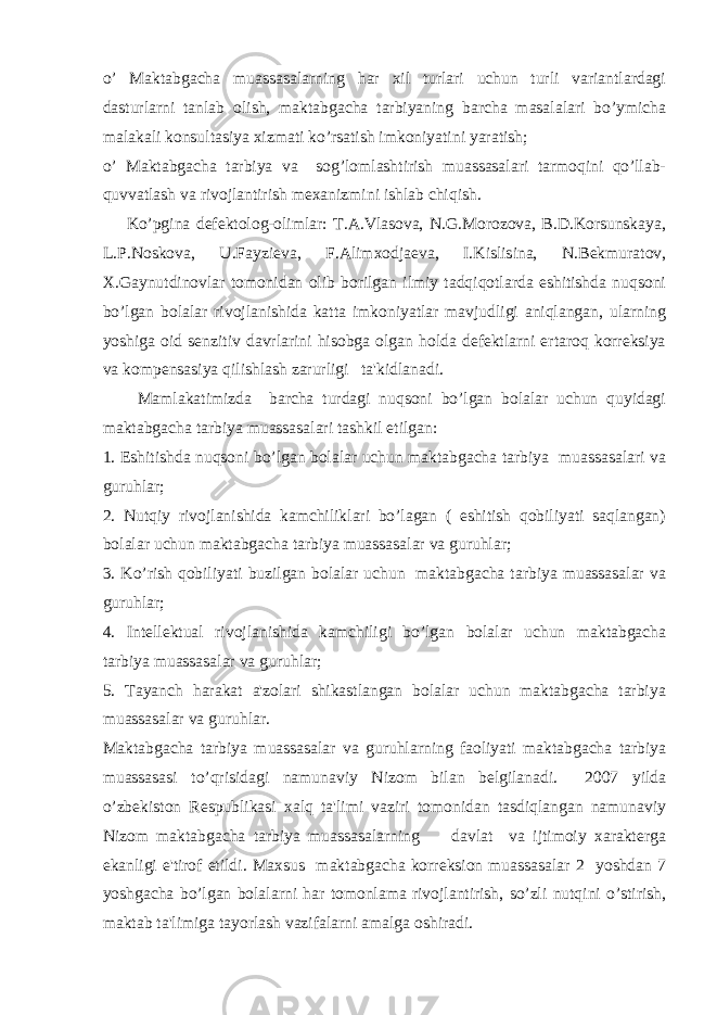 o’ Maktabgacha muassasalarning har xil turlari uchun turli variantlardagi dasturlarni tanlab olish, maktabgacha tarbiyaning barcha masalalari bo’ymicha malakali konsultasiya xizmati ko’rsatish imkoniyatini yaratish; o’ Maktabgacha tarbiya va sog’lomlashtirish muassasalari tarmoqini qo’llab- quvvatlash va rivojlantirish mexanizmini ishlab chiqish. Ko’pgina defektolog-olimlar: T.A.Vlasova, N.G.Morozova, B.D.Korsunskaya, L.P.Noskova, U.Fayzieva, F.Alimxodjaeva, I.Kislisina, N.Bekmuratov, X.Gaynutdinovlar tomonidan olib borilgan ilmiy tadqiqotlarda eshitishda nuqsoni bo’lgan bolalar rivojlanishida katta imkoniyatlar mavjudligi aniqlangan, ularning yoshiga oid senzitiv davrlarini hisobga olgan holda defektlarni ertaroq korreksiya va kompensasiya qilishlash zarurligi ta&#39;kidlanadi. Mamlakatimizda barcha turdagi nuqsoni bo’lgan bolalar uchun quyidagi maktabgacha tarbiya muassasalari tashkil etilgan: 1. Eshitishda nuqsoni bo’lgan bolalar uchun maktabgacha tarbiya muassasalari va guruhlar; 2. Nutqiy rivojlanishida kamchiliklari bo’lagan ( eshitish qobiliyati saqlangan) bolalar uchun maktabgacha tarbiya muassasalar va guruhlar; 3. Ko’rish qobiliyati buzilgan bolalar uchun maktabgacha tarbiya muassasalar va guruhlar; 4. Intellektual rivojlanishida kamchiligi bo’lgan bolalar uchun maktabgacha tarbiya muassasalar va guruhlar; 5. Tayanch harakat a&#39;zolari shikastlangan bolalar uchun maktabgacha tarbiya muassasalar va guruhlar. Maktabgacha tarbiya muassasalar va guruhlarning faoliyati maktabgacha tarbiya muassasasi to’qrisidagi namunaviy Nizom bilan belgilanadi. 2007 yilda o’zbekiston Respublikasi xalq ta&#39;limi vaziri tomonidan tasdiqlangan namunaviy Nizom maktabgacha tarbiya muassasalarning davlat va ijtimoiy xarakterga ekanligi e&#39;tirof etildi. Maxsus maktabgacha korreksion muassasalar 2 yoshdan 7 yoshgacha bo’lgan bolalarni har tomonlama rivojlantirish, so’zli nutqini o’stirish, maktab ta&#39;limiga tayorlash vazifalarni amalga oshiradi. 