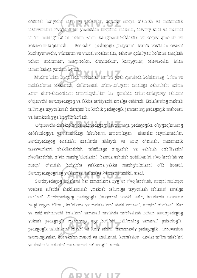 o’stirish bo’yicha rasm va jadvallar, og’zaki nutqni o’stirish va matematik tasavvurlarni rivojlantirish yuzasidan tarqatma material, tasviriy sa&#39;at va mehnat ta&#39;limi mashg’ulotlari uchun zarur ko’rgazmali-didaktik va o’quv qurollar va xokazolar to’planadi. Metodist pedagogik jarayonni texnik vositalar: ovozni kuchaytiruvchi, vibrasion va vizual moslamalar, eshituv qobiliyati holatini aniqlash uchun audiometr, magnitofon, diaproektor, kompyuter, televizorlar bilan ta&#39;minlashga yordam beradi. Mudira bilan birgalikda metodist har bir yosh guruhida bolalarning bilim va malakalarini tekshiradi, differensial ta&#39;lim-tarbiyani amalaga oshirilishi uchun zarur shart-sharoitlarni ta&#39;minlaydi.Har bir guruhda ta&#39;lim-tarbiyaviy ishlarni o’qituvchi-surdopedagog va ikkita tarbiyachi amalga oshiradi. Bolalarning maktab ta&#39;limiga tayyorlanish darajasi bu kichik pedagogik jamoaning pedagogik mahorati va hamkorligiga bog’liq bo’ladi. O’qituvchi-defektolog (surdopedagog) lavozimiga pedagogika oliygoqlarining defektologiya yo’nalishidagi fakultetini tamomlagan shaxslar tayinlanadilar. Surdopedagog ertalabki soatlarda ishlaydi va nutq o’stirish, matematik tasavvurlarni shakllantirish, talaffuzga o’rgatish va eshitish qobiliyatini rivojlantirish, o’yin mashg’ulotlarini hamda eshitish qobiliyatini rivojlantirish va nutqni o’stirish bo’yicha yakkama-yakka mashg’ulotlarni olib boradi. Surdopedagogning yuklamasi haftasiga 24 soatni tashkil etadi. Surdopedagog bolalarni har tomonlama uyg’un rivojlantirish, nutqni muloqot vositasi sifatida shakllantirish ,maktab ta&#39;limiga tayyorlash ishlarini amalga oshiradi. Surdopedagog pedagogik jarayonni tashkil etib, bolalarda dasturda belgilangan bilim , ko’nikma va malakalarni shakllantiradi, nutqini o’stiradi. Kar va zaif eshituvchi bolalarni samarali ravishda tarbiyalash uchun surdopedagog yuksak pedagogik mahoratga ega bo’lishi, ta&#39;limning samarali psixologik- pedagogik uslublarini izlashi va joriy etishi, zamonaviy pedagogik , innovasion texnologiyalar, korreksion metod va usullarini, korreksion davlat ta&#39;lim talablari va dastur talablarini mukammal bo’lmog’i kerak. 