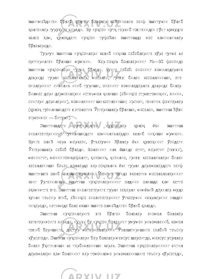 эшитмайдиган бўлиб қолган болалар кейинчалик заиф эшитувчи бўлиб қолганлар гуруҳига киради. Бу нуқсон нутқ таркиб топганидан с ў нг вужудга келса ҳам, қулоқдаги нуқсон туфайли эшитишда хос камчиликлар бўлаверади. Турғун эшитиш нуқсонлари келиб чиқиш сабабларига кўра туғма ва орттирилган бўлиши мумкин. Кар-соқов болаларнинг 25—30 фоизида эшитиш нуқсонлари туғма бўлади. Бунга сабаб: онанинг хомиладорлик даврида турли касалликлар, масалан, грипп билан касаллиниши, ота- оналарнинг ичкилик ичиб туриши, онанинг хомиладорлик даврида билар- билмас дори-дармонларни истеъмол қилиши (айниқса стрептомицин, хинин, сингари дориларни), хомиланинг шикастланиши; ирсият, генетик факторлар (қулоқ тузилишидаги патологик Ўзгаришлар бўлиши, масалан, эшитиш йўли атрезияси — битуви). Эшитишдаги орттирилган нуқсонлар қулоқ ёки эшитиш анализаторининг тузилишидаги камчиликлардан келиб чиқиши мумкин. Бунга олий нерв маркази, ўтказувчи йўллар ёки қулоқнинг ўзидаги Ўзгаришлар сабаб бўлади. Боланинг илк ёшида отит, паротит (тепки), менингит, менингоэнцефалит, қизамиқ, қизилча, грипп касалликлари билан касалланиши баъзи ҳолларда кар-соқовлик ёки турли даражалардаги заиф эшитишга олиб келиши мумкин. Ўозирги кунда экология масалалаларнинг кенг ўрганилиши эшитиш нуқсонларининг олдини олишда ҳам катта аҳамиятга эга. Эшитиш анализаторига турли заҳарли кимёвий дорилар жуда кучли таъсир этиб, айниқса анализаторнинг ўтказувчи неврларини ишдан чиқаради, натижада бола яхши эшита олмайдиган бўлиб қолади. Эшитиш нуқсонларига эга бўлган болалар аномал болалар категориясига киради, чунки бу нуқсон боланинг умуман ривожланиб, камол топиб боришига, дастур материалларини Ўзлаштиришига салбий таъсир кўрсатади. Эштиш нуқсонлари бор болалар махсус шароитда, махсус усуллар билан ўқитилиши ва тарбияланиши керак. Эшитиш нуқсонларининг енгил даражалари ҳам боланинг хар томонлама ривожланишига таъсир кўрсатади, 