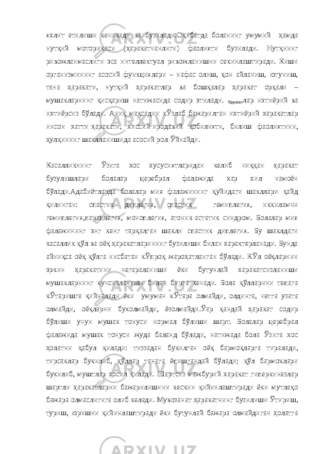 яхлит етилиши кечикади ва бузилади.Оқибатда боланинг умумий ҳамда нутқий моторикаси (ҳаракатчанлиги) фаолияти бузилади. Нутқнинг ривожланмаслиги эса интеллектуал ривожланишни секинлаштиради. Киши организмининг асосий функциялари – нафас олиш, қон айланиш, ютуниш, тана ҳаракати, нутқий ҳаракатлар ва бошқалар ҳаракат орқали – мушакларнинг қисқариш натижасида содир этилади. Ҳаракат лар ихтиёрий ва ихтиёрсиз бўлади. Аниқ мақсадни кЎзлаб бажарилган ихтиёрий харакатлар инсон хатти-ҳаракати, хиссий-иродавий қобилияти, билиш фаолиятини, ҳулқининг шаклланишида асосий рол Ўйнайди. Касалликнинг Ўзига хос хусусиятларидан келиб чиққан ҳаракат бузулишлари болалар церебрал фалажида хар хил намоён бўлади.Адабиётларда болалар мия фалажининг қуйидаги шакллари қайд қилинган: спастик диплегия, спастик гемиплегия, иккиламчи гемиплегия,параплегия, моноплегия, атоник-астатик синдром. Болалар мия фалажининг энг кенг тарқалган шакли спастик диплегия. Бу шаклдаги касаллик қўл ва оёқ ҳаракатларининг бузилиши билан характерланади. Бунда айниқса оёқ қўлга нисбатан кЎпроқ жароҳатланган бўлади. КЎл оёқларнин эркин ҳаракатини чегараланиши ёки бутунлай харакатсизланиши мушакларнинг кучсизланиши билан бирга кечади. Бола қўлларини тепага кЎтаришга қийналади ёки умуман кЎтара олмайди, олдинга, четга узата олмайди, оёқларни буколмайди, ёзолмайди.Ўар қандай ҳаракат содир бўлиши учун мушак тонуси нормал бўлиши шарт. Болалар церебрал фалажида мушак тонуси жуда баланд бўлади, натижада бола Ўзига хос ҳолатни қабул қилади: тиззадан букилган оёқ бармоқларга тиралади, тирсаклар букилиб, қўллар танага ёпишгандай бўлади; қўл бармоклари букилиб, муштлар ҳосил қилади. Шартсиз мажбурий харакат гиперкинезлар шартли ҳаракатларни бажарилишини кескин қийинлаштиради ёки мутлақо бажара олмаслигига олиб келади. Мувозанат ҳаракатнинг бузилиши Ўтириш, туриш, юришни қийинлаштиради ёки бутунлай бажара олмайдиган ҳолатга 