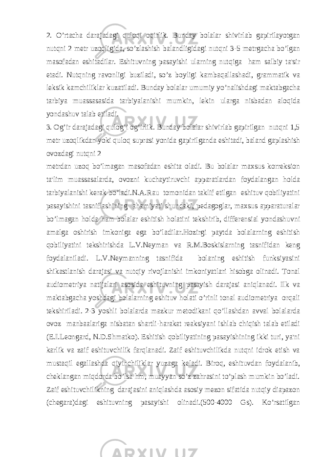 2. O’rtacha darajadagi quloqi oqirlik. Bunday bolalar shivirlab gapirilayotgan nutqni 2 metr uzoqligida, so’zlashish balandligidagi nutqni 3-5 metrgacha bo’lgan masofadan eshitadilar. Eshituvning pasayishi ularning nutqiga ham salbiy ta&#39;sir etadi. Nutqning ravonligi buziladi, so’z boyligi kambaqallashadi, grammatik va leksik kamchiliklar kuzatiladi. Bunday bolalar umumiy yo’nalishdagi maktabgacha tarbiya muassasasida tarbiyalanishi mumkin, lekin ularga nisbadan aloqida yondashuv talab etiladi. 3. Og’ir darajadagi qulog’i og’irlik. Bunday bolalar shivirlab gapirilgan nutqni 1,5 metr uzoqlikdan yoki quloq suprasi yonida gapirilganda eshitadi, baland gaplashish ovozdagi nutqni 2 metrdan uzoq bo’lmagan masofadan eshita oladi. Bu bolalar maxsus korreksion ta&#39;lim muassasalarda, ovozni kuchaytiruvchi apparatlardan foydalangan holda tarbiyalanishi kerak bo’ladi.N.A.Rau tomonidan taklif etilgan eshituv qobiliyatini pasayishini tasniflashining ahamiyati shundaki, pedagoglar, maxsus apparaturalar bo’lmagan holda ham bolalar eshitish holatini tekshirib, differensial yondashuvni amalga oshirish imkoniga ega bo’ladilar.Hozirgi paytda bolalarning eshitish qobiliyatini tekshirishda L.V.Neyman va R.M.Boskislarning tasnifidan keng foydalaniladi. L.V.Neymanning tasnifida bolaning eshitish funksiyasini shikastlanish darajasi va nutqiy rivojlanishi imkoniyatlari hisobga olinadi. Tonal audiometriya natijalari asosida eshituvning pasayish darajasi aniqlanadi. Ilk va maktabgacha yoshdagi bolalarning eshituv holati o’rinli tonal audiometriya orqali tekshiriladi. 2-3 yoshli bolalarda mazkur metodikani qo’llashdan avval bolalarda ovoz manbaalariga nisbatan shartli-harakat reaksiyani ishlab chiqish talab etiladi (E.I.Leongard, N.D.Shmatko). Eshitish qobiliyatining pasayishining ikki turi, ya&#39;ni karlik va zaif eshituvchilik farqlanadi. Zaif eshituvchilikda nutqni idrok etish va mustaqil egallashda qiyinchiliklar yuzaga keladi. Biroq, eshituvdan foydalanib, cheklangan miqdorda bo’lsa hm, muayyan so’z zahrasini to’plash mumkin bo’ladi. Zaif eshituvchilikning darajasini aniqlashda asosiy mezon sifatida nutqiy diapazon (chegara)dagi eshituvning pasayishi olinadi.(500-4000 Gs). Ko’rsatilgan 