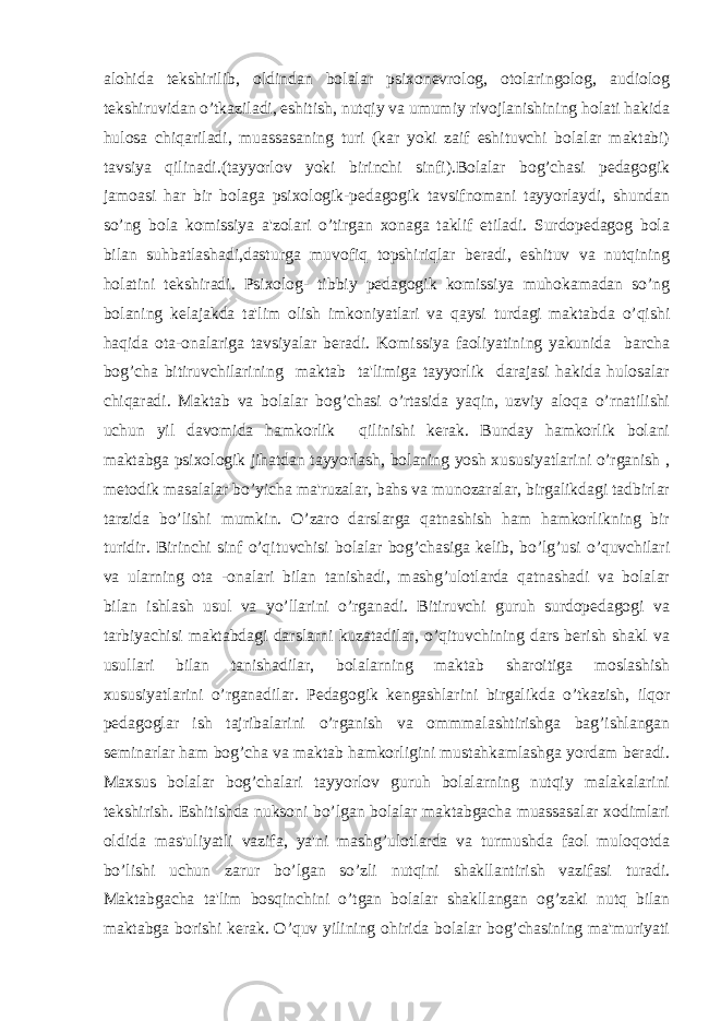 alohida tekshirilib, oldindan bolalar psixonevrolog, otolaringolog, audiolog tekshiruvidan o’tkaziladi, eshitish, nutqiy va umumiy rivojlanishining holati hakida hulosa chiqariladi, muassasaning turi (kar yoki zaif eshituvchi bolalar maktabi) tavsiya qilinadi.(tayyorlov yoki birinchi sinfi).Bolalar bog’chasi pedagogik jamoasi har bir bolaga psixologik-pedagogik tavsifnomani tayyorlaydi, shundan so’ng bola komissiya a&#39;zolari o’tirgan xonaga taklif etiladi. Surdopedagog bola bilan suhbatlashadi,dasturga muvofiq topshiriqlar beradi, eshituv va nutqining holatini tekshiradi. Psixolog- tibbiy pedagogik komissiya muhokamadan so’ng bolaning kelajakda ta&#39;lim olish imkoniyatlari va qaysi turdagi maktabda o’qishi haqida ota-onalariga tavsiyalar beradi. Komissiya faoliyatining yakunida barcha bog’cha bitiruvchilarining maktab ta&#39;limiga tayyorlik darajasi hakida hulosalar chiqaradi. Maktab va bolalar bog’chasi o’rtasida yaqin, uzviy aloqa o’rnatilishi uchun yil davomida hamkorlik qilinishi kerak. Bunday hamkorlik bolani maktabga psixologik jihatdan tayyorlash, bolaning yosh xususiyatlarini o’rganish , metodik masalalar bo’yicha ma&#39;ruzalar, bahs va munozaralar, birgalikdagi tadbirlar tarzida bo’lishi mumkin. O’zaro darslarga qatnashish ham hamkorlikning bir turidir. Birinchi sinf o’qituvchisi bolalar bog’chasiga kelib, bo’lg’usi o’quvchilari va ularning ota -onalari bilan tanishadi, mashg’ulotlarda qatnashadi va bolalar bilan ishlash usul va yo’llarini o’rganadi. Bitiruvchi guruh surdopedagogi va tarbiyachisi maktabdagi darslarni kuzatadilar, o’qituvchining dars berish shakl va usullari bilan tanishadilar, bolalarning maktab sharoitiga moslashish xususiyatlarini o’rganadilar. Pedagogik kengashlarini birgalikda o’tkazish, ilqor pedagoglar ish tajribalarini o’rganish va ommmalashtirishga bag’ishlangan seminarlar ham bog’cha va maktab hamkorligini mustahkamlashga yordam beradi. Maxsus bolalar bog’chalari tayyorlov guruh bolalarning nutqiy malakalarini tekshirish. Eshitishda nuksoni bo’lgan bolalar maktabgacha muassasalar xodimlari oldida mas&#39;uliyatli vazifa, ya&#39;ni mashg’ulotlarda va turmushda faol muloqotda bo’lishi uchun zarur bo’lgan so’zli nutqini shakllantirish vazifasi turadi. Maktabgacha ta&#39;lim bosqinchini o’tgan bolalar shakllangan og’zaki nutq bilan maktabga borishi kerak. O’quv yilining ohirida bolalar bog’chasining ma&#39;muriyati 