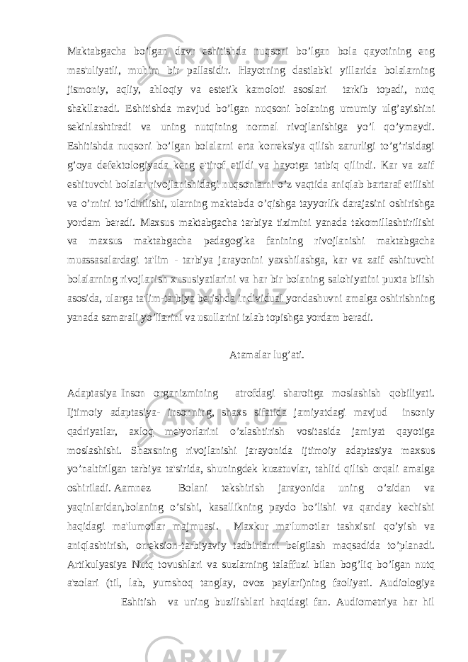 Maktabgacha bo’lgan davr eshitishda nuqsoni bo’lgan bola qayotining eng mas&#39;uliyatli, muhim bir pallasidir. Hayotning dastlabki yillarida bolalarning jismoniy, aqliy, ahloqiy va estetik kamoloti asoslari tarkib topadi, nutq shakllanadi. Eshitishda mavjud bo’lgan nuqsoni bolaning umumiy ulg’ayishini sekinlashtiradi va uning nutqining normal rivojlanishiga yo’l qo’ymaydi. Eshitishda nuqsoni bo’lgan bolalarni erta korreksiya qilish zarurligi to’g’risidagi g’oya defektologiyada keng e&#39;tirof etildi va hayotga tatbiq qilindi. Kar va zaif eshituvchi bolalar rivojlanishidagi nuqsonlarni o’z vaqtida aniqlab bartaraf etilishi va o’rnini to’ldirilishi, ularning maktabda o’qishga tayyorlik darajasini oshirishga yordam beradi. Maxsus maktabgacha tarbiya tizimini yanada takomillashtirilishi va maxsus maktabgacha pedagogika fanining rivojlanishi maktabgacha muassasalardagi ta&#39;lim - tarbiya jarayonini yaxshilashga, kar va zaif eshituvchi bolalarning rivojlanish xususiyatlarini va har bir bolaning salohiyatini puxta bilish asosida, ularga ta&#39;lim-tarbiya berishda individual yondashuvni amalga oshirishning yanada samarali yo’llarini va usullarini izlab topishga yordam beradi. Atamalar lug’ati. Adaptasiya Inson organizmining atrofdagi sharoitga moslashish qobiliyati. Ijtimoiy adaptasiya- insonning, shaxs sifatida jamiyatdagi mavjud insoniy qadriyatlar, axloq me&#39;yorlarini o’zlashtirish vositasida jamiyat qayotiga moslashishi. Shaxsning rivojlanishi jarayonida ijtimoiy adaptasiya maxsus yo’naltirilgan tarbiya ta&#39;sirida, shuningdek kuzatuvlar, tahlid qilish orqali amalga oshiriladi. Aamnez Bolani tekshirish jarayonida uning o’zidan va yaqinlaridan,bolaning o’sishi, kasallikning paydo bo’lishi va qanday kechishi haqidagi ma&#39;lumotlar majmuasi. Maxkur ma&#39;lumotlar tashxisni qo’yish va aniqlashtirish, orreksion-tarbiyaviy tadbirlarni belgilash maqsadida to’planadi. Artikulyasiya Nutq tovushlari va suzlarning talaffuzi bilan bog’liq bo’lgan nutq a&#39;zolari (til, lab, yumshoq tanglay, ovoz paylari)ning faoliyati. Audiologiya Eshitish va uning buzilishlari haqidagi fan. Audiometriya har hil 