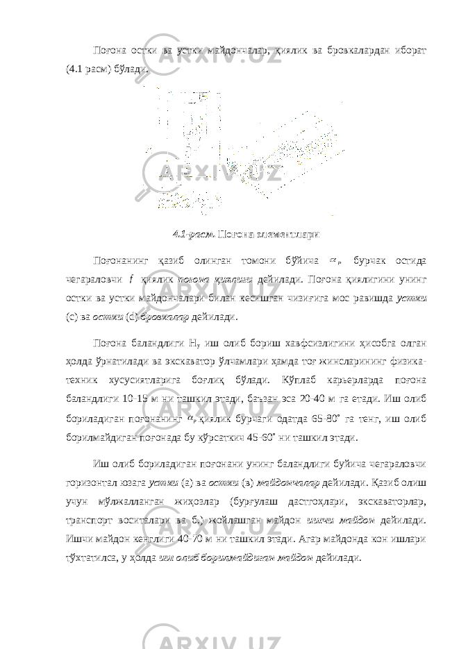 По ғ она остки ва устки майдончалар, қ иялик ва бровкалардан иборат (4.1 расм) бў лади. 4.1- р асм. Поғона элементлари По ғ онанинг қ азиб олинган томони б ў йича р  бурчак остида чегараловчи f қ иялик по ғ она қ иялиги дейилади. По ғ она қ иялигини унинг остки ва устки майдончалари билан кесишган чизи ғ ига мос равишда устки (с) ва остки ( d ) бровкалар дейилади. По ғ она баландлиги Н у иш олиб бориш хавфсизлигини ҳ исобга олган ҳ олда ў рнатилади ва экскаватор ў лчамлари ҳ амда то ғ жинсларининг физика- техник хусусиятларига бо ғ ли қ б ў лади. К ў плаб карьерларда по ғ она баландлиги 10-15 м ни ташкил этади, баъзан эса 20-40 м га етади. Иш олиб бориладиган по ғ онанинг р қ иялик бурчаги одатда 65-80˚ га тенг, иш олиб борилмайдиган по ғ онада бу к ў рсаткич 45-60˚ ни ташкил этади. Иш олиб бориладиган по ғ онани унинг баландлиги буйича чегараловчи горизонтал юзага устки (а) ва остки (в) майдончалар дейилади. Қ азиб олиш учун м ў лжалланган жи ҳ озлар (бур ғ улаш дастго ҳ лари, экскаваторлар, транспорт воситалари ва б.) жойлашган майдон ишчи майдон дейилади. Ишчи майдон кенглиги 40-70 м ни ташкил этади. Агар майдонда кон ишлари т ў хтатилса, у ҳ олда иш олиб борилмайдиган майдон дейилади. 