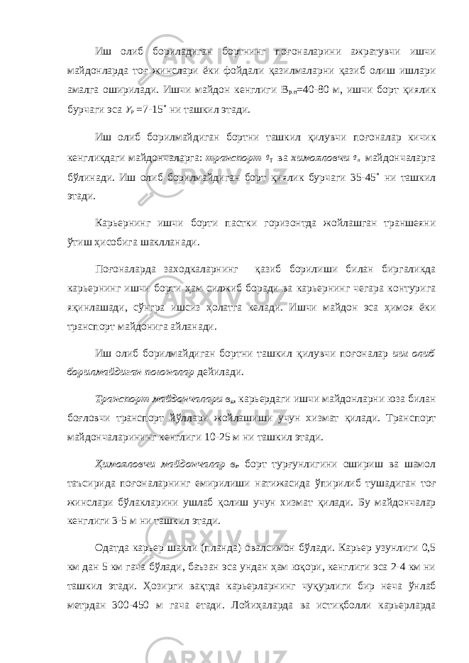 Иш олиб бориладиган бортнинг по ғ оналарини ажратувчи ишчи майдонларда то ғ жинслари ёки фойдали қ азилмаларни қ азиб олиш ишлари амалга оширилади. Ишчи майдон кенглиги В р.п =40-80 м, ишчи борт қ иялик бурчаги эса р =7-15˚ ни ташкил этади. Иш олиб борилмайдиган бортни ташкил қ илувчи по ғ оналар кичик кенгликдаги майдончаларга: тран с порт в ва химояловчи пв майдончаларга б ў линади. Иш олиб борилмайдиган борт қ иялик бурчаги 35-45˚ ни ташкил этади. Карьернинг ишчи борти пастки горизонтда жойлашган траншеяни ў тиш ҳ исобига шаклланади. По ғ оналарда заходкаларнинг қ азиб борилиши билан биргаликда карьернинг ишчи борти ҳ ам силжиб боради ва карьернинг чегара контурига я қ инлашади, с ў нгра ишсиз ҳ олатга келади. Ишчи майдон эса ҳ имоя ёки транспорт майдонига айланади. Иш олиб борилмайдиган бортни ташкил қ илувчи по ғ оналар иш олиб борилмайдиган по ғ оналар дейилади. Транспорт майдончалари в т карьердаги ишчи майдонларни юза билан бо ғ ловчи транспорт й ў ллари жойлашиши учун хизмат қ илади. Транспорт майдончаларининг кенглиги 10-25 м ни ташкил этади. Ҳ имояловчи майдончалар в п борт тур ғ унлигини ошириш ва шамол таъсирида по ғ оналарнинг емирилиши натижасида ў пирилиб тушадиган то ғ жинслари б ў лакларини ушлаб қ олиш учун хизмат қ илади. Бу майдончалар кенглиги 3-5 м ни ташкил этади. Одатда карьер шакли (планда) овалсимон б ў лади. Карьер узунлиги 0,5 км дан 5 км гача б ў лади, баъзан эса ундан ҳ ам ю қ ори, кенглиги эса 2-4 км ни ташкил этади. Ҳ озирги ва қ тда карьерларнинг чу қ урлиги бир неча ў нлаб метрдан 300-450 м гача етади. Лойи ҳ аларда ва исти қ болли карьерларда 