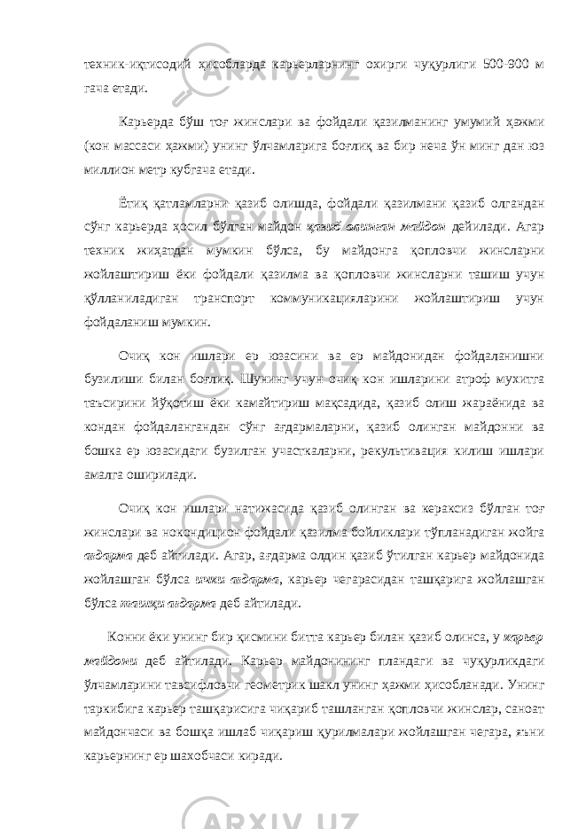 техник-и қ тисодий ҳ исобларда карьерларнинг охирги чу қ урлиги 500-900 м гача етади. Карьерда б ў ш то ғ жинслари ва фойдали қ азилманинг умумий ҳ ажми (кон массаси ҳ ажми) унинг ў лчамларига бо ғ ли қ ва бир неча ў н минг дан юз миллион метр кубгача етади. Ёти қ қ атламларни қ азиб олишда, фойдали қ азилмани қ азиб олгандан с ў нг карьерда ҳ осил б ў лган майдон қ азиб олинган майдон дейилади. Агар техник жи ҳ атдан мумкин б ў лса, бу майдонга қ опловчи жинсларни жойлаштириш ёки фойдали қ азилма ва қ опловчи жинсларни ташиш учун қў лланиладиган транспорт коммуникацияларини жойлаштириш учун фойдаланиш мумкин. Очи қ кон ишлари ер юзасини ва ер майдонидан фойдаланишни бузилиши билан бо ғ ли қ . Шунинг учун очи қ кон ишларини атроф мухитга таъсирини й ўқ отиш ёки камайтириш ма қ садида, қ азиб олиш жараёнида ва кондан фойдалангандан с ў нг а ғ дармаларни, қ азиб олинган майдонни ва бошка ер юзасидаги бузилган участкаларни, рекультивация килиш ишлари амалга оширилади. Очи қ кон ишлари натижасида қ азиб олинган ва кераксиз б ў лган то ғ жинслари ва нокондицион фойдали қ азилма бойликлари т ў планадиган жойга а ғ дарма деб айтилади. Агар, а ғ дарма олдин қ азиб ў тилган карьер майдонида жойлашган б ў лса ички а ғ дарма , карьер чегарасидан таш қ арига жойлашган б ў лса таш қ и а ғ дарма деб айтилади. Конни ёки унинг бир қ исмини битта карьер билан қ азиб олинса, у карьер майдони деб айтилади. Карьер майдонининг пландаги ва чу қ урликдаги ў лчамларини тавсифловчи геометрик шакл унинг ҳ ажми ҳ исобланади. Унинг таркибига карьер таш қ арисига чи қ ариб ташланган қ опловчи жинслар, саноат майдончаси ва бош қ а ишлаб чи қ ариш қ урилмалари жойлашган чегара, яъни карьернинг ер шахобчаси киради. 