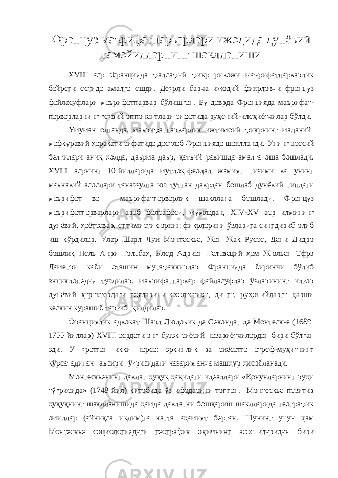 Ф ранцуз маърифатпарварлари ижодида дунёвий тамойилларнинг шаклланиши XVIII аср Францияда фалсафий фикр ривожи маърифатпарварлик байроғи остида амалга ошди. Деярли барча ижодий фикрловчи француз файласуфлари маърифатпарвар бўлишган. Бу даврда Францияда маърифат- парварларнинг ғоявий оппонентлари сифатида руҳоний-илоҳиётчилар бўлди. Умуман олганда, маърифатпарварлик ижтимоий фикрнинг маданий- мафкуравий ҳаракати сифатида дастлаб Францияда шаклланди. Унинг асосий белгилари аниқ холда, даврма давр, қатъий равишда амалга оша бошлади. XVIII асрнинг 10-йилларида мутлоқ-феодал жамият тизими ва унинг маънавий асослари таназзулга юз тутган даврдан бошлаб дунёвий типдаги маърифат ва маърифатпарварлик шакллана бошлади. Француз маърифатпарварлари араб фалсафаси, жумладан, XIV - XV аср илмининг дунёвий, ҳаётсевар, оптимистик эркин фикрларини ўзларига сингдириб олиб иш кўрдилар. Улар Шарл Луи Монтескье, Жан Жак Руссо, Дени Дидро бошлиқ Поль Анри Гольбах, Клод Адриан Гельвеций ҳам Жюльен Офрэ Ламетри каби оташин мутафаккирлар Францияда биринчи бўлиб энциклопедия туздилар, маърифатпарвар файласуфлар ўзларининг илғор дунёвий ҳарактердаги ғояларини схоластика, динга, руҳонийларга қарши кескин курашиб тарғиб қилдилар. Франциялик адвокат Шарл-Людовик де Секондат де Монтескье (1689- 1755 йиллар) XVIII асрдаги энг буюк сиёсий назариётчилардан бири бўлган эди. У яратган икки нарса: эркинлик ва сиёсатга атроф-муҳитнинг кўрсатадиган таъсири тўғрисидаги назария анча машҳур ҳисобланади. Монтескьенинг давлат-ҳуқуқ ҳақидаги идеаллари «Қонунларнинг руҳи тўғрисида» (1748 йил) китобида ўз ифодасини топган. Монтескье позитив ҳуқуқнинг шаклланишида ҳамда давлатни бошқариш шаклларида географик омиллар (айниқса иқлим)га катта аҳамият берган. Шунинг учун ҳам Монтескье социологиядаги географик оқимнинг асосчиларидан бири 