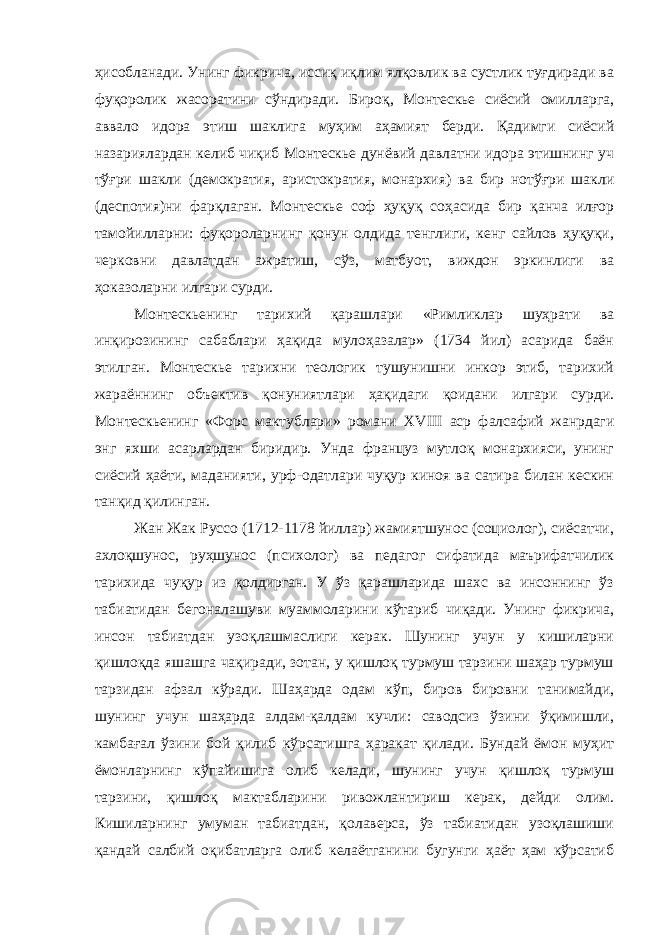 ҳисобланади. Унинг фикрича, иссиқ иқлим ялқовлик ва сустлик туғдиради ва фуқоролик жасоратини сўндиради. Бироқ, Монтескье сиёсий омилларга, аввало идора этиш шаклига муҳим аҳамият берди. Қадимги сиёсий назариялардан келиб чиқиб Монтескье дунёвий давлатни идора этишнинг уч тўғри шакли (демократия, аристократия, монархия) ва бир нотўғри шакли (деспотия)ни фарқлаган. Монтескье соф ҳуқуқ соҳасида бир қанча илғор тамойилларни: фуқороларнинг қонун олдида тенглиги, кенг сайлов ҳуқуқи, черковни давлатдан ажратиш, сўз, матбуот, виждон эркинлиги ва ҳоказоларни илгари сурди. Монтескьенинг тарихий қарашлари «Римликлар шуҳрати ва инқирозининг сабаблари ҳақида мулоҳазалар» (1734 йил) асарида баён этилган. Монтескье тарихни теологик тушунишни инкор этиб, тарихий жараённинг объектив қонуниятлари ҳақидаги қоидани илгари сурди. Монтескьенинг «Форс мактублари» романи XVIII аср фалсафий жанрдаги энг яхши асарлардан биридир. Унда француз мутлоқ монархияси, унинг сиёсий ҳаёти, маданияти, урф-одатлари чуқур киноя ва сатира билан кескин танқид қилинган. Жан Жак Руссо (1712-1178 йиллар) жамиятшунос (социолог), сиёсатчи, ахлоқшунос, руҳшунос (психолог) ва педагог сифатида маърифатчилик тарихида чуқур из қолдирган. У ўз қарашларида шахс ва инсоннинг ўз табиатидан бегоналашуви муаммоларини кўтариб чиқади. Унинг фикрича, инсон табиатдан узоқлашмаслиги керак. Шунинг учун у кишиларни қишлоқда яшашга чақиради, зотан, у қишлоқ турмуш тарзини шаҳар турмуш тарзидан афзал кўради. Шаҳарда одам кўп, биров бировни танимайди, шунинг учун шаҳарда алдам-қалдам кучли: саводсиз ўзини ўқимишли, камбағал ўзини бой қилиб кўрсатишга ҳаракат қилади. Бундай ёмон муҳит ёмонларнинг кўпайишига олиб келади, шунинг учун қишлоқ турмуш тарзини, қишлоқ мактабларини ривожлантириш керак, дейди олим. Кишиларнинг умуман табиатдан, қолаверса, ўз табиатидан узоқлашиши қандай салбий оқибатларга олиб келаётганини бугунги ҳаёт ҳам кўрсатиб 