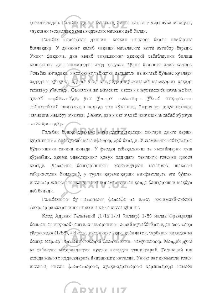 фазилатлидир. Гольбах дин – бу ахмоқ билан попнинг учрашуви маҳсули, черковни жоҳиллик ҳамда нодонлик маскани деб билди. Гольбах фалсафаси диннинг кескин танқиди билан чамбарчас боғлиқдир. У диннинг келиб чиқиши масаласига катта эътибор беради. Унинг фикрича, дин келиб чиқишининг ҳақиқий сабабларини билиш кишиларни дин занжиридан озод қилувчи йўлни билишга олиб келади. Гольбах айтадики, инсоннинг табиатни даҳшатли ва англаб бўлмас кучлари олдидаги қўрқуви, одатда унда қандайдир мўъжизавий мавжудлик ҳақида тасаввур уйғотади. Ожизлик ва жаҳолат инсонни мутаассибликка мойил қилиб тарбиялайди, уни ўзлари томонидан ўйлаб чиқарилган ғайритабиий моҳиятлар олдида тиз чўкишга, ёрдам ва раҳм-шафқат излашга мажбур қилади. Демак, диннинг келиб чиқишига сабаб қўрқув ва жаҳолатдир. Гольбах бошқа француз маърифатпарварлари сингари динга қарши курашнинг ягона қуроли маърифатдир, деб билади. У жамиятни табақаларга бўлинишини танқид қилади. У феодал табақаланиш ва имтиёзларни хуш кўрмайди, ҳамма одамларнинг қонун олдидаги тенглиги ғоясини ҳимоя қилади. Давлатни бошқаришнинг конституцион монархия шаклига хайрихоҳлик билдириб, у турли қарама-қарши манфаатларга эга бўлган инсонлар жамиятини қонунга изчил амал қилган ҳолда бошқаришни мақбул деб билади. Гольбахнинг бу таълимоти фалсафа ва илғор ижтимоий-сиёсий фикрлар ривожланиши тарихига катта ҳисса қўшган. Клод Адриан Гельвеций (1715-1771 йиллар) 1789 йилда Францияда бошланган инқилоб ташкилотчиларининг ғоявий мураббийларидан эди. «Ақл тўғрисида» (1758), «Инсон, инсоннинг ақли, қобилияти, тарбияси ҳақида» ва бошқа асарлар Гельвеций ижодий фаолиятининг намунасидир. Моддий дунё ва табиатни материалистик нуқтаи назардан тушунтириб, Гельвеций шу асосда жамият ҳодисаларига ёндошишга интилди. Унинг энг қимматли ғояси инсонга, инсон фъел-атворига, хулқи-ҳарактерига қарашларида намоён 