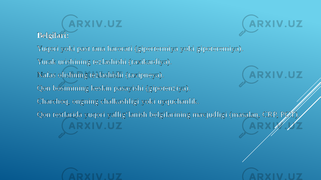 Belgilari: Yuqori yoki past tana harorati (gipertermiya yoki gipoteremiya). Yurak urishining tezlashishi (taxikardiya). Nafas olishning tezlashishi (taxipneya). Qon bosimining keskin pasayishi (gipotenziya). Charchoq, ongning chalkashligi yoki uyquchanlik. Qon testlarida yuqori yallig‘lanish belgilarining mavjudligi (masalan, CRP, PCT). 