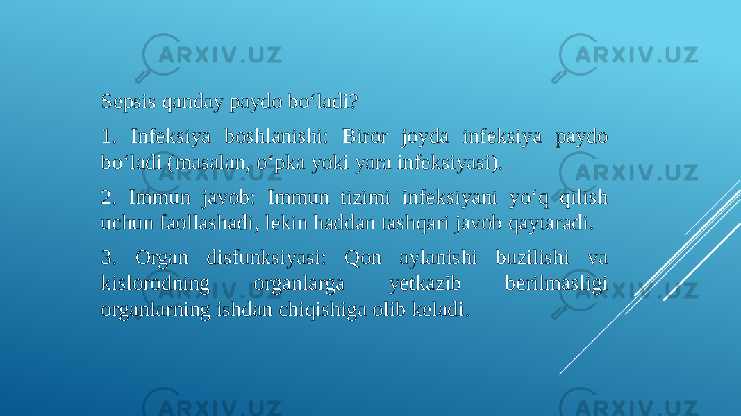 Sepsis qanday paydo bo‘ladi? 1. Infeksiya boshlanishi: Biror joyda infeksiya paydo bo‘ladi (masalan, o‘pka yoki yara infeksiyasi). 2. Immun javob: Immun tizimi infeksiyani yo‘q qilish uchun faollashadi, lekin haddan tashqari javob qaytaradi. 3. Organ disfunksiyasi: Qon aylanishi buzilishi va kislorodning organlarga yetkazib berilmasligi organlarning ishdan chiqishiga olib keladi. 