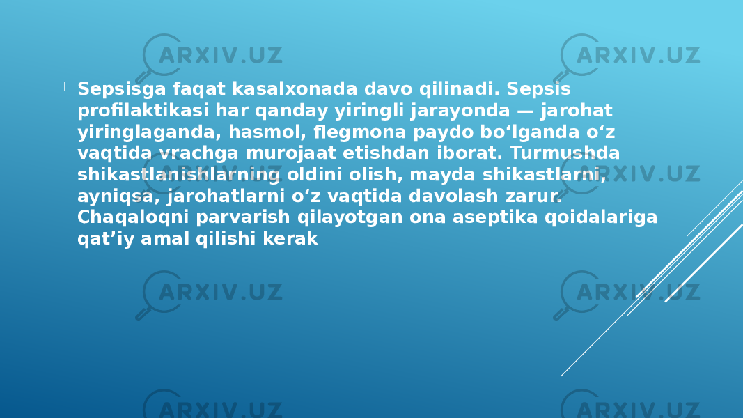  Sepsisga faqat kasalxonada davo qilinadi. Sepsis profilaktikasi har qanday yiringli jarayonda — jarohat yiringlaganda, hasmol, flegmona paydo boʻlganda oʻz vaqtida vrachga murojaat etishdan iborat. Turmushda shikastlanishlarning oldini olish, mayda shikastlarni, ayniqsa, jarohatlarni oʻz vaqtida davolash zarur. Chaqaloqni parvarish qilayotgan ona aseptika qoidalariga qatʼiy amal qilishi kerak 
