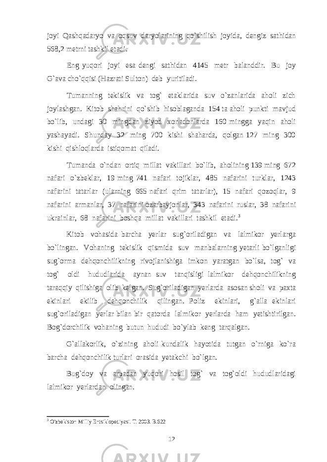 jоyi Qаshqаdаryo vа оqsuv dаryolаrining qo`shilish jоyidа, dеngiz sаthidаn 568,2 mеtrni tаshkil etаdi. Eng yuqori joyi esa dengi sathidan 4145 metr balanddir. Bu joy G`ava cho`qqisi (Hazrati Sulton) deb yuritiladi. Tumanning tekislik va tog` etaklarida suv o`zanlarida aholi zich joylashgan. Kitob shahrini qo`shib hisoblaganda 154 ta aholi punkti mavjud bo`lib, undagi 30 mingdan ziyod xonadonlarda 160 mingga yaqin aholi yashayadi. Shunday 32 ming 700 kishi shaharda, qolgan 127 ming 300 kishi qishloqlarda istiqomat qiladi. Tumanda o`ndan ortiq millat vakillari bo`lib, aholining 139 ming 672 nafari o`zbeklar, 19 ming 741 nafari tojiklar, 485 nafarini turklar, 1243 nafarini tatarlar (ularning 665 nafari qrim tatarlar), 15 nafari qozoqlar, 9 nafarini armanlar, 37 nafarini ozarbayjonlar, 343 nafarini ruslar, 38 nafarini ukrainlar, 68 nafarini boshqa millat vakillari tashkil etadi. 3 Kitob vohasida barcha yerlar sug`oriladigan va lalmikor yerlarga bo`lingan. Vohaning tekislik qismida suv manbalarning yetarli bo`lganligi sug`orma dehqonchilikning rivojlanishiga imkon yaratgan bo`lsa, tog` va tog` oldi hududlarida aynan suv tanqisligi lalmikor dehqonchilikning taraqqiy qilishiga olib kelgan. Sug`oriladi gan yerlarda asosan sholi va paxta ekinlari ekilib dehqonchilik qilingan. Poliz ekinlari, g`alla ekinlari sug`oriladigan yerlar bilan bir qatorda lalmikor yerlarda ham yetishtirilgan. Bog`dorchilik vohaning butun hududi bo`ylab keng tarqalgan. G`allakorlik, o`zining aholi kundalik hayotida tutgan o`rniga ko`ra barcha dehqonchilik turlari orasida yetakchi bo`lgan. Bug`doy va arpadan yuqori hosil tog` va tog`oldi hududlaridagi lalmikor yerlardan olingan. 3 O’zbekiston Milliy Entsiklopediyasi. T. 2003. B.622 12 